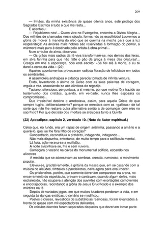 209

    — Irmãos, da minha existência de quase oitenta anos, este pedaço dos
Sagrados Escritos é tudo o que me resta...
    E acentuou:
    — Rejubilemo-nos!... Quem vive no Evangelho, encontra a Divina Alegria...
Dos milhões de chamados neste século, fomos nós os escolhidos! Louvemos a
glória de morrer à maneira do óleo que se queima na mecha para que a luz
resplandeça! As árvores mais nobres são reservadas à formação do pomar, o
mármore mais puro é destinado pelo artista à obra-prima!...
    Num arroubo de alma, observou:
    — Os grãos mais sadios da fé viva transformam-se, nos dentes das feras,
em alva farinha para que não falte o pão da graça à mesa das criaturas!...
Cresça em nós a esperança, pois está escrito: «Sê fiel até à morte, e eu te
darei a coroa da vida.» (22)
    Aqueles apontamentos provocaram radiosa floração de felicidade em todos
os semblantes.
    A assembléia andrajosa e extática parecia tomada de infinita ventura.
    Érato, levantando o ânimo de Celso com as suas palavras de coragem,
erguia a voz, associando-se aos cânticos de regozijo.
    Taciano, silencioso, perguntava, a si mesmo, por que motivo fôra trazido ao
testemunho dos cristãos, quando, em verdade, nunca lhes esposara os
compromissos...
    Que irresistível destino o arrebatava, assim, para aquele Cristo de que
sempre fugira, deliberadamente? porque se enredara com os «galileus» de tal
sorte que não lhe restava outra alternativa senão a de comungar com eles no
sacrifício? Por que decisão dos imortais se afeiçoara tanto a Quinto

(22) Apocalipse, capítulo 2, versículo 10. (Nota do Autor espiritual.)

Celso que, no fundo, era um rapaz de origem anônima, passando a amá-lo e a
querê-lo, qual se lhe fôra filho do coração?
     Concentrado, reconstituia o pretérito, indagando, indagando...
     Não mais dispunha, entretanto, de muito tempo para o solilóquio mental.
     Lá fora, aglomerava-se a multidão.
     A noite avizinhava-se, fria e sem nuvens.
     Começara o vozerio na cávea do monumental edifício, ecoando nos
alicerces
     A medida que se adensavam as sombras, crescia, rumoroso, o movimento
popular.
     Elevou-se, gradativamente, a gritaria da massa que, em se casando com a
música de alaúdes, timbales e pandeiretas, dava agora para ensurdecer.
     Os prisioneiros, porém, que somente deveriam comparecer na arena, no
encerramento do espetáculo, oravam e cantavam, quando algum deles, mais
esclarecido, não ocupava a atenção dos ouvintes com exortações comoventes
e encorajadoras, recordando a glória de Jesus Crucificado e o exemplo dos
mártires na fé.
     Depois de variados jogos, em que muitos lutadores perderam a vida, e em
seguida às danças exóticas, o cenário se modificou.
     Postes e cruzes, revestidos de substâncias resinosas, foram levantados à
frente de quase cem mil espectadores delirantes.
    Os cristãos doentes foram separados daqueles que deveriam tomar parte
 