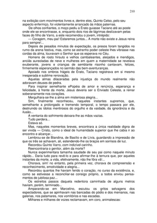 210

na exibição com movimentos livres e, dentre eles, Quinto Celso, pelo seu
aspecto enfermiço, foi violentamente arrancado às mãos paternas.
      De olhos confiantes, o moço pediu a Érato guiasse Taciano até ao poste
onde ele se encontrasse, e, enquanto dois rios de lágrimas deslizavam pelas
faces do filho de Varro, a este recomendou o jovem, intrépido:
     — Coragem, meu pai! Estaremos juntos... A morte não existe e Jesus reina
para sempre!...
     Depois de pesados minutos de expectação, os presos foram tangidos no
rumo da arena festiva, mas, como se estranho poder celeste lhes vibrasse nas
cordas da alma, louvavam o Senhor que os esperava no Céu.
     Homens de rosto hirsuto e velhos cambaleantes, aleijados e mendigos,
anciãs aureoladas de neve e mulheres em quem a maternidade se revelava
exuberante, jovens e crianças de semblante risonho cantavam, felizes,
firmemente esperançados no sermão das bem-aventuranças.
     Apoiado nos ombros frágeis de Érato, Taciano registrava em si mesmo
inesperada e sublime renovação.
     Aquelas almas dilaceradas pela injustiça do mundo realmente não
adoravam deuses de pedra.
     Para inspirar semelhante ePopéia de amor e renúncia, esperança e
felicidade, à frente da morte, Jesus deveria ser o Enviado Celeste, a reinar
soberanamente nos corações.
     Mergulhara-se-lhe a alma em misteriosa alegria...
     Sim, finalmente reconheceu, naqueles instantes supremos, que,
semelhante a prolongado e tremendo temporal, o tempo passara por ele,
destruindo os ídolos mentirosos do orgulho e da vaidade, da ignorância e da
ilusão...
     A ventania do sofrimento deixara-lhe as mãos vazias.
     Tudo perdera...
     Estava só.
     Mas, naqueles momentos breves, encontrara a única realidade digna de
ser vivida — Cristo, como o ideal de humanidade superior que lhe cabia ir ao
encontro e alcançar...
     Lembrou-se de Blandina, de Basílio e de Lívia, guardando a impressão de
que os três se achavam, ali, estendendo-lhe os braços em sorrisos de luz.
     Recordou Quinto Varro, com indizível carinho.
     Reencontraria o genitor, além da morte?
     Nunca experimentara tamanha saudade de seu pai como naquele minuto
rápido... Daria tudo para revê-lo e para afirmar-lhe à ternura que, por aqueles
instantes da morte, a vida, efetivamente, não lhe fôra vã!...
     Chorava, sim! no entanto, pela primeira vez, chorava de compreensão e
reconhecimento, emotividade e alegria...
     Recordou quantos lhe haviam ferido o coração, no curso da existência, e,
como se estivesse a reconciliar-se consigo próprio, a todos enviou pensa-
mentos de jubilosa paz...
     Os estreitos passos daquela redentora caminhada de alguns metros
haviam, porém, terminado...
     Amparando-se em Marcelino, escutou os gritos selvagens dos
espectadores, que se apinhavam nas bancadas do pódio e dos menianos, nas
galerias, nos patamares, nos vomitórios e nas escadas.
     Milhares e milhares de vozes reclamavam, em coro, animalescas:
 