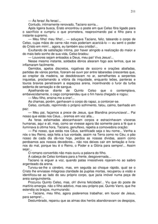 211

     — Às feras! Às feras!...
     Contudo, intimamente renovado, Taciano sorria...
     Após ligeira busca, Érato encontrou o poste em que Celso fôra ligado para
o sacrifício e cumpriu o que prometera, reaproximando pai e filho para o
instante supremo.
     — Meu filho! meu filho!... — soluçava Taciano, feliz, tateando o corpo de
Celso, cujas mãos de carne não mais poderiam acariciá-lo — eu senti o poder
do Cristo em mim!... agora, eu também sou cristão!...
     Exultando de satisfação íntima, por haver atingido a realização do maior e
do mais belo sonho de sua vida, Celso bradou:
     — Louvores sejam entoados a Deus, meu pai! Viva Jesus!...
     Nesse mesmo instante, soldados ébrios atearam fogo aos lenhos, que se
inflamaram facilmente.
     Gemidos, apelos discretos, rogativas de socorro e orações abafadas,
partidas de vários pontos, fizeram-se ouvir por entre labaredas crescentes que,
ao crepitar da madeira, se desdobravam no ar, semelhantes a serpentes
inquietas, proclamando a vitória da iniquidade, enquanto leões, panteras e
touros bravios penetravam a espaçosa arena, incentivando o furor da turba
sedenta de sensação e de sangue.
     Ajoelhando-se diante de Quinto Celso que o contemplava,
embevecidamente, o cego compreendeu que o fim havia chegado e rogou:
     — Meu filho, ensina-me a orar!...
     As chamas, porém, ganhavam o corpo do rapaz, a contorcer-se.
     Celso, contudo, reprimindo o próprio sofrimento, falou, calmo, banhado em
paz:
     — Meu pai, façamos a prece de Jesus, que Blandina pronunciava!... Pai
nosso que estás nos Céus... oremos em voz alta...
     As feras esfaimadas abocanhavam corpos e estracinhavam vísceras
humanas, aqui e ali, mas, como se vivesse agora tão somente para a fé que o
iluminava à última hora, Taciano, genuflexo, repetia a comovedora oração:
     — Pai nosso, que estás nos Céus, santificado seja o teu nome... Venha a
nós o teu Reino, seja feita a tua vontade, assim na Terra como no Céu; o pão
nosso de cada dia dá-nos hoje, perdoa as nossas dívidas, assim como
perdoamos aos nossos devedores... não nos deixes cair em tentação e livra-
nos do mal, porque teu é o Reino, o Poder e a Glória para sempre!... Assim
seja!...
     O romano convertido não mais ouviu a palavra do filho.
     A cabeça de Celso tombara para a frente, desgovernada...
     Taciano ia erguer a voz, quando patas irresistíveis rojaram-no ao saibro
argenteado da arena.
     Turvou-se-lhe o cérebro, mas, em seguida ao choque rápido, qual se o
Cristo lhe enviasse milagrosa claridade às pupilas mortas, recuperou a visão e
identificou-se ao lado do seu próprio corpo, que jazia imóvel numa poça de
areia sanguinolenta.
     Procurou Quinto Celso, mas, oh! divina felicidade!... Viu que do poste de
martírio emergia. não o filho adotivo, mas seu próprio pai, Quinto Varro, que lhe
estendia os braços, murmurando:
     — Taciano, meu filho, agora poderemos trabalhar, em louvor de Jesus,
para sempre!...
     Deslumbrado, reparou que as almas dos heróis abandonavam os despojos,
 