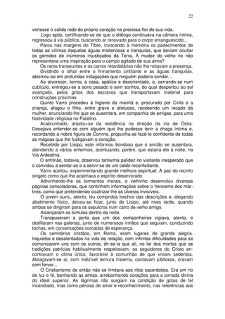 22

vertesse o cálido rodo do próprio coração na preciosa flor de sua vida.
     Logo após, certificando-se de que o diálogo continuava na câmara íntima,
regressou à via pública, buscando ar renovado para o corpo enlanguescido...
     Parou nas margens do Tibre, invocando à memória os padecimentos de
todas as vítimas daquelas águas misteriosas e tranquilas, que deviam ocultar
os gemidos de inúmeros injustiçados da Terra. A mudez do velho rio não
representava uma inspiração para o campo agitado de sua alma?
     Os raros transeuntes e os carros retardatários não lhe notavam a presença.
     Dividindo o olhar entre o firmamento cintilante e as águas tranquilas,
abismou-se em profundas indagações que ninguém poderia sondar...
     Ao alvorecer, tornou a casa, apático e desorientado, e, cerrando-se num
cubículo, entregou-se a sono pesado e sem sonhos, do qual despertou ao sol
avançado, pelos gritos dos escravos que transportavam material para
construções próximas.
     Quinto Varro procedeu à higiene da manhã e, procurado por Cirila e a
criança, afagou o filho, entre grave e afetuoso, recebendo um recado da
mulher, anunciando-lhe que se ausentara, em companhia de amigas, para uma
festividade religiosa no Palatino.
     Acabrunhado, afastou-se da residência na direção da via de Óstia.
Desejava entender-se com alguém que lhe pudesse lenir a chaga íntima e,
recordando a nobre figura de Corvino, propunha-se fazê-lo confidente de todas
as mágoas que lhe fustigavam o coração.
     Recebido por Lisipo, este informou bondoso que o ancião se ausentara,
atendendo a vários enfermos, acentuando, porém, que estaria ele à noite, na
Via Ardeatina.
     O anfitrião, todavia, observou tamanha palidez no visitante inesperado que
o convidou a sentar-se e a servir-se de um caldo reconfortante.
     Varro aceitou, experimentando grande melhora espiritual. A paz do recinto
singelo como que lhe acalmava o espírito desarvorado.
     Adivinhando-lhe os tormentos morais, o velhinho desenrolou diversas
páginas consoladoras, que continham informações sobre o heroismo dos már-
tires, como que pretendendo cicatrizar-lhe as úlceras invisíveis.
     O jovem ouviu, atento; leu compridos trechos das descrições e, alegando
abatimento físico, deixou-se ficar, junto de Lisipo, até mais tarde, quando
ambos se dirigiram para os sepulcros num carro de velho amigo.
     Alcançaram os túmulos dentro da noite.
     Transpuseram a porta que um dos companheiros vigiava, atento, e
desfilaram nas galerias, junto de numerosos irmãos que seguiam, conduzindo
tochas, em conversações coroadas de esperança.
     Os cemitérios cristãos, em Roma, eram lugares de grande alegria.
Inquietos e desalentados na vida de relação, com infinitas dificuldades para se
comunicarem uns com os outros, dir-se-ia que ali, no lar dos mortos que as
tradições patrícias habitualmente respeitavam, os seguidores do Cristo en-
contravam o clima único, favorável à comunhão de que viviam sedentos.
Abraçavam-se aí, com indizível ternura fraterna, cantavam jubilosos, oravam
com fervor...
     O Cristianismo de então não se limitava aos ritos sacerdotais. Era um rio
de luz e fé, banhando as almas, arrebanhando corações para a jornada divina
do ideal superior. As lágrimas não surgiam na condição de gotas de fel
incendiado, mas como pérolas de amor e reconhecimento, nas referências aos
 