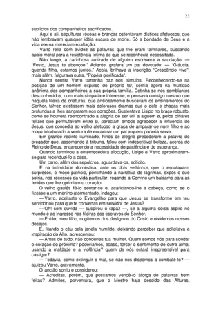 23

suplícios dos companheiros sacrificados.
     Aqui e ali, sepulturas róseas e brancas ostentavam dísticos afetuosos, que
não lembravam qualquer idéia escura de morte. Só a bondade de Deus e a
vida eterna mereciam exaltação.
     Varro relia com avidez as palavras que lhe eram familiares, buscando
apoio moral para a resistência íntima de que se reconhecia necessitado.
     Não longe, a carinhosa amizade de alguém escrevera a saudação: —
“Festo, Jesus te abençoe.” Adiante, grafara um pai devotado: — “Gláucia,
querida filha, estamos juntos.” Acolá, brilhava a inscrição “Crescêncio vive”,
mais além, fulgurava outra, “Popéia glorificada”.
     Nunca sentira Varro tamanha paz nos túmulos. Reconhecendo-se na
posição de um homem expulso do próprio lar, sentia agora na multidão
anônima dos companheiros a sua própria família. Detinha-se nos semblantes
desconhecidos, com mais simpatia e interesse, e pensava consigo mesmo que
naquela fileira de criaturas, que ansiosamente buscavam os ensinamentos do
Senhor, talvez existissem mais dolorosos dramas que o dele e chagas mais
profundas a lhes sangrarem nos corações. Sustentava Lisipo no braço robusto,
como se houvera reencontrado a alegria de ser útil a alguém e, pelos olhares
felizes que permutavam entre si, pareciam ambos agradecer a influência de
Jesus, que concedia ao velho afetuoso a graça de amparar-se num filho e ao
moço infortunado a ventura de encontrar um pai a quem poderia servir.
     Em grande recinto iluminado, hinos de alegria precederam a palavra do
pregador que, assomando à tribuna, falou com indescritível beleza, acerca do
Reino de Deus, encarecendo a necessidade de paciência e de esperança.
     Quando terminou a enternecedora alocução, Lisipo e Varro aproximaram-
se para reconduzi-lo a casa.
     Um carro, além dos sepulcros, aguardava-os, solícito.
     E na intimidade doméstica, ante os dois velhinhos que o escutavam,
surpresos, o moço patrício, pontilhando a narrativa de lágrimas, expôs o que
sofria, nos recessos da vida particular, rogando a Corvino um bálsamo para as
feridas que lhe oprimiam o coração.
     O velho gaulês fê-lo sentar-se e, acariciando-lhe a cabeça, como se o
fizesse a um menino atormentado, indagou:
     — Varro, aceitaste o Evangelho para que Jesus se transforme em teu
servidor ou para que te convertas em servidor de Jesus?
     — Oh! sem dúvida — suspirou o rapaz —, se a alguma coisa aspiro no
mundo é ao ingresso nas fileiras dos escravos do Senhor.
     — Então, meu filho, cogitemos dos desígnios do Cristo e olvidemos nossos
desejos.
     E, fitando o céu pela janela humilde, deixando perceber que solicitava a
inspiração do Alto, acrescentou:
     — Antes de tudo, não condenes tua mulher. Quem somos nós para sondar
o coração do próximo? poderíamos, acaso, torcer o sentimento de outra alma,
usando a maldade e a violência? quem de nós estará irrepreensível para
castigar?
     — Todavia, como extinguir o mal, se não nos dispomos a combatê-lo? —
ajuizou Varro, gravemente.
     O ancião sorriu e considerou:
     — Acreditas, porém, que possamos vencê-lo àforça de palavras bem
feitas? Admites, porventura, que o Mestre haja descido das Alturas,
 