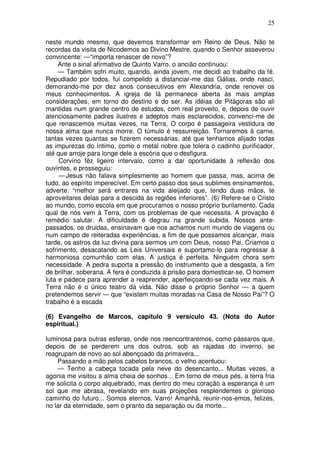 25

neste mundo mesmo, que devemos transformar em Reino de Deus. Não te
recordas da visita de Nicodemos ao Divino Mestre, quando o Senhor asseverou
convincente: —“importa renascer de novo”?
     Ante o sinal afirmativo de Quinto Varro, o ancião continuou:
     — Também sofri muito, quando, ainda jovem, me decidi ao trabalho da fé.
Repudiado por todos, fui compelido a distanciar-me das Gálias, onde nasci,
demorando-me por dez anos consecutivos em Alexandria, onde renovei os
meus conhecimentos. A igreja de lá permanece aberta às mais amplas
considerações, em torno do destino e do ser. As idéias de Pitágoras são ali
mantidas num grande centro de estudos, com real proveito, e, depois de ouvir
atenciosamente padres ilustres e adeptos mais esclarecidos, convenci-me de
que renascemos muitas vezes, na Terra, O corpo é passageira vestidura de
nossa alma que nunca morre. O túmulo é ressurreição. Tornaremos à carne,
tantas vezes quantas se fizerem necessárias, até que tenhamos alijado todas
as impurezas do íntimo, como o metal nobre que tolera o cadinho purificador,
até que arroje para longe dele a escória que o desfigura.
     Corvino fêz ligeiro intervalo, como a dar oportunidade à reflexão dos
ouvintes, e prosseguiu:
     — Jesus não falava simplesmente ao homem que passa, mas, acima de
tudo, ao espírito imperecível. Em certo passo dos seus sublimes ensinamentos,
adverte: “melhor será entrares na vida aleijado que, tendo duas mãos, te
aproveitares delas para a descida às regiões inferiores”. (6) Refere-se o Cristo
ao mundo, como escola em que procuramos o nosso próprio burilamento. Cada
qual de nós vem à Terra, com os problemas de que necessita. A provação é
remédio salutar. A dificuldade é degrau na grande subida. Nossos ante-
passados, os druidas, ensinavam que nos achamos num mundo de viagens ou
num campo de reiteradas experiências, a fim de que possamos alcançar, mais
tarde, os astros da luz divina para sermos um com Deus, nosso Pai. Criamos o
sofrimento, desacatando as Leis Universais e suportamo-lo para regressar à
harmoniosa comunhão com elas. A justiça é perfeita. Ninguém chora sem
necessidade. A pedra suporta a pressão do instrumento que a desgasta, a fim
de brilhar, soberana. A fera é conduzida à prisão para domesticar-se, O homem
luta e padece para aprender a reaprender, aperfeiçoando-se cada vez mais. A
Terra não é o único teatro da vida. Não disse o próprio Senhor — a quem
pretendemos servir — que “existem muitas moradas na Casa de Nosso Pai”? O
trabalho é a escada

(6) Evangelho de Marcos, capítulo 9 versículo 43. (Nota do Autor
espiritual.)

luminosa para outras esferas, onde nos reencontraremos, como pássaros que,
depois de se perderem uns dos outros, sob as rajadas do inverno, se
reagrupam de novo ao sol abençoado da primavera...
    Passando a mão pelos cabelos brancos, o velho acentuou:
    — Tenho a cabeça tocada pela neve do desencanto... Muitas vezes, a
agonia me visitou a alma cheia de sonhos... Em torno de meus pés, a terra fria
me solicita o corpo alquebrado, mas dentro do meu coração a esperança é um
sol que me abrasa, revelando em suas projeções resplendentes o glorioso
caminho do futuro... Somos eternos, Varro! Amanhã, reunir-nos-emos, felizes,
no lar da eternidade, sem o pranto da separação ou da morte...
 