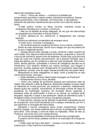 29

depois das saudações usuais.
      — Varro — iniciou ele, solene —, conheço-te a lealdade aos
compromissos assumidos e espero aceites importante incumbência. Nossas
legiões proclamarão o novo imperador, em breves dias, e não podemos
prescindir dos patriotas irrepreensíveis para auxiliar-nos a obra de reajuste
social.
       O hábil político mordeu os lábios murchos, revelando ocultar as
  verdadeiras intenções que o moviam, e continuou:
       — Não sei se dispões de tempo adequado, de vez que não desconheço
  as obrigações que te prendem à frota de Vetúrio...
       O jovem apressou-se em notificar-lhe o desligamento dos serviços
  habituais.
      Achava-se realmente na expectativa de encargos novos.
       O pretor sorriu, triunfante, e prosseguiu:
       — Se me fôsse possível a ausência de Roma, iria eu mesmo, entretanto...
      Diante da frase reticenciosa, Quinto Varro indagou em que lhe poderia ser
útil, ao que o magistrado ajuntou:
      — Cartago deveria estar reduzida a cinzas, conforme o sábio conselho do
velho Catão, mas, depois do feito brilhante de Emiliano, arrasando-a, Graco fêz
a loucura de reconstruir aquele ninho de serpentes. Duvido haja outra província
capaz de trazer-nos maiores aborrecimentos. Se é possível combater aqui a
praga dos galileus, por lá o problema é cada vez mais complicado. Altos funcio-
nários, damas patrícias, autoridades e homens de inteligência devotam-se ao
Cristianismo, com tamanho desleixo por nossos princípios, que chegam a
promover reuniões públicas para fortalecimento do proselitismo desenfreado.
Não podemos, contudo, viver às cegas. Nossas providências não podem falhar.
      Mergulhando os olhos indagadores no rapaz, como a sondar-lhe os mais
íntimos sentimentos, interrogou:
      — Estás habilitado a conduzir determinada mensagem ao Procônsul?
      — Perfeitamente informou Varro, decidido.
      — Tenho uma relação de quinhentas pessoas que precisamos alijar da
cidade. Não obstante o edito de Bassiano, declarando cidadãos romanos todos
os habitantes do mundo provincial, que passaram a desfrutar, indebitamente,
direitos iguais aos nossOS, concordamos na eliminação sumária de todos os
portadores da mistificação nazarena. Os principais devem responder a
processos antes de sentenciados à morte ou ao cárcere, as mulheres serão
poupadas, segundo a classe a que pertençam, depois de advertência justa, e
os plebeus serão circunscritos em serviço nas galeras imperiais.
      O moço patrício, esforçou-se por disfarçar as penOsaS impressões de que
se via possuído, fazia sinaiS afirmativOs com a cabeça, entendendo, por fim, o
que significava a insinuação de Flávio Súbrio.
      Aceitando o convite, conseguiria salvar muitos companheiros. Poderia
penetrar Cartago, com tempo bastante para informar os perseguidOs. Não lhe
seria difícil. Teria consigo o nome de todos os implicados. Antes de falar ao
Procônsul, comunicar-se-ia com a Igreja africana.
      Um mundo de possibilidades construtivas aflorava-lhe na imaginação.
      O próprio Corvino talvez pudesse orientá-lo na exeCUçãO do encargo em
perspectiva.
      — Podes viajar de hoje a dois dias? — trovejou a voz de Galo, irritado com
a pausa que o moço imprimira à conversação.
 