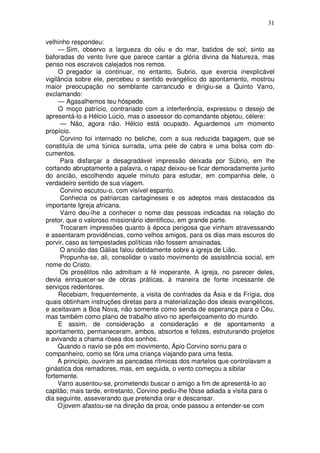 31

velhinho respondeu:
     — Sim, observo a largueza do céu e do mar, batidos de sol; sinto as
baforadas do vento livre que parece cantar a glória divina da Natureza, mas
penso nos escravos calejados nos remos.
     O pregador ia continuar, no entanto, Subrio, que exercia inexplicável
vigilância sobre ele, percebeu o sentido evangélico do apontamento, mostrou
maior preocupação no semblante carrancudo e dirigiu-se a Quinto Varro,
exclamando:
     — Agasalhemos teu hóspede.
     O moço patrício, contrariado com a interferência, expressou o desejo de
apresentá-lo a Hélcio Lúcio, mas o assessor do comandante objetou, célere:
      — Não, agora não. Hélcio está ocupado. Aguardemos um momento
propício.
      Corvino foi internado no beliche, com a sua reduzida bagagem, que se
constituía de uma túnica surrada, uma pele de cabra e uma bolsa com do-
cumentos.
      Para disfarçar a desagradável impressão deixada por Súbrio, em lhe
cortando abruptamente a palavra, o rapaz deixou-se ficar demoradamente junto
do ancião, escolhendo aquele minuto para estudar, em companhia dele, o
verdadeiro sentido de sua viagem.
      Corvino escutou-o, com visível espanto.
      Conhecia os patriarcas cartagineses e os adeptos mais destacados da
importante Igreja africana.
      Varro deu-lhe a conhecer o nome das pessoas indicadas na relação do
pretor, que o valoroso missionário identificou, em grande parte.
      Trocaram impressões quanto à época perigosa que vinham atravessando
e assentaram providências, como velhos amigos, para os dias mais escuros do
porvir, caso as tempestades políticas não fossem amainadas.
      O ancião das Gálias falou detidamente sobre a igreja de Lião.
      Propunha-se, ali, consolidar o vasto movimento de assistência social, em
nome do Cristo.
      Os prosélitos não admitiam a fé inoperante. A igreja, no parecer deles,
devia enriquecer-se de obras práticas, à maneira de fonte incessante de
serviços redentores.
     Recebiam, frequentemente, a visita de confrades da Ásia e da Frígia, dos
quais obtinham instruções diretas para a materialização dos ideais evangélicos,
e aceitavam a Boa Nova, não somente como senda de esperança para o Céu,
mas também como plano de trabalho ativo no aperfeiçoamento do mundo.
     E assim, de consideração a consideração e de apontamento a
apontamento, permaneceram, ambos, absortos e felizes, estruturando projetos
e avivando a chama rósea dos sonhos.
     Quando o navio se pôs em movimento, Ápio Corvino sorriu para o
companheiro, como se fõra uma criança viajando para uma festa.
     A princípio, ouviram as pancadas rítmicas dos martelos que controlavam a
ginástica dos remadores, mas, em seguida, o vento começou a sibilar
fortemente.
     Varro ausentou-se, prometendo buscar o amigo a fim de apresentá-lo ao
capitão; mais tarde, entretanto, Corvino pediu-lhe fôsse adiada a visita para o
dia seguinte, asseverando que pretendia orar e descansar.
     O jovem afastou-se na direção da proa, onde passou a entender-se com
 