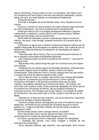 32

alguns marinheiros. Tentou avistar-se com o comandante, mas Hélcio Lúcio,
em companhia de Flávio Súbrio e de mais dois patrícios destacados, trocava
idéias com eles, em mesa distante, conversando animadamente.
     Anoitecera de todo.
     Temendo a obrigação de sorver bebidas fortes, Varro refugiara-se em si
mesmo.
     Procurou a câmara em que se alojara, de modo a oferecer algum alimento
ao velho companheiro, mas Corvino parecia dormir tranqüilamente.
     Vendo que Hélcio Lúcio e os amigos prosseguiam bebendo e jogando
ruidosamente, a distância, o jovem patrício subiu à proa e buscou solitário
recanto para dar largos vôos ao pensamento.
     Sentia sede de meditação e prece e suspirava por alguns minutos de
silêncio, nos quais, a sós consigo, pudesse rememorar os sucessos dos últi-
mos dias.
     Contemplou as águas que a ventania cantante encrespava e deixou que as
rajadas refrescantes lhe acariciassem os cabelos soltos, com a idéia de que os
balsâmicos fluídos da Natureza lhe adoçariam as inquietações da cabeça
atormentada.
      Fascinado pela calma noturna, fitou a Lua crescente que se elevava no
céu e vagueou o olhar pelas constelações faiscantes.
      Que misterioso poder comanda a existência dos homens! — pensava em
solilóquio triste.
      Alguns dias antes, estava longe de supor-se na aventura de uma viagem
como aquela.
      Acreditava-se num roteiro seguro de felicidade doméstica, amparado pelo
mais amplo respeito social. Entretanto, notava o destino em franca
transformação. Onde estariam Cíntia e Taciano naquela hora? por que motivo
a conduta da mulher lhe alterara daquele modo a vida?
      Sem a idéia do Cristo no coração, não contaria com maiores dificuldades
para resolver os problemas que lhe atormentavam o íntimo, contudo,
conhecera o Evangelho e não ignorava os testemunhos que lhe cabia
mobilizar. Se pudesse sobrepor-se à influência de Opílio... No entanto, não
seria lícito nutrir qualquer ilusão. Possuía parentes abastados em Roma que se
incumbiriam da manutenção do filhinho, até que pudesse enfrentar as
surpresas da sorte, com finanças mais firmes; todavia, na condição de adepto
do Cristianismo, não seria justo impor à Cíntia o suplício moral de que se via
objeto.
      Detendo-se na visão da noite magnífica, orou fervorosamente, implorando
a Jesus lhe aliviasse o espírito dilacerado.
      Lembrava amigos presos e perseguidos por amor à fé sublime a que se
dedicavam, arrimando-se nos exemplos de humildade da qual se faziam
padrão vivo, e rogava ao Benfeitor Celeste não lhe permitisse a queda em
desesperos inúteis.
     Quanto tempo passou assim, consigo mesmo, na solidão?
     Varro não pensava nisso, até que alguém lhe bateu nos ombros,
arrancando-lhe os ouvidos da assoviada melopeia do vento.
     Era Súbrio, que parecia conter a respiração. falando-lhe, desajeitado:
      — Escolhido dos deuses, creio haver chegado o instante de nos
entendermos francamente.
      Havia naquelas palavras algo estranho, cuja significação Varro buscou
 