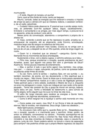 34

murmurando:
     — É tarde. Alguém já manejou um punhal.
     Varro, qual se fôra ferido de morte, sentiu-se baquear.
     Reuniu, contudo, todas as energias que lhe restavam e ensaiou o impulso
de arrojar-se para a câmara em que se instalara; todavia, o assessor conteve-
o, de um salto, advertindo:
     — Cuidado! Hélcio pode observar-te. É possível que o ancião esteja morto,
mas, se pretendes ouvir-lhe qualquer adeus, segue, cautelosamente...
Entreterei o comandante e os amigos, por mais algum tempo, e procurar-te-ei
no aposento, antes de conduzir Lúcio até lá.
     Nesse ponto da conversação, abandonou o companheiro à própria dor e
afastou-se.
     O moço, contendo o pranto que se lhe represava no peito, arrastou-se, a
enlouquecer de angústia, até ao alojamento, onde Corvino, amordaçado,
mostrava larga rosa de sangue na cobertura de linho alvo.
     Os olhos do ancião pareciam mais lúcidos. Cravou-os no amigo com a
ternura de um pai, a despedir-se de um filho querido, antes da longa viagem da
morte.
     — Quem foi o miserável que se atreveu? —perguntou Quinto Varro,
libertando-lhe os movimentos da boca amordaçada.
     Sustentando o tórax, com a destra rugosa, o velhinho esforçou-se e falou:
     — Filho meu, porque encolerizar o coração, quando precisamos de paz?
Acreditas, acaso, que alguém nos possa ferir sem a permissão de Deus?
Acalma-te. Temos poucos instantes de entendimento.
     — Mas, o senhor é tudo o que tenho agora! meu benfeitor, meu amigo,
meu pai!... — clamou o rapaz, soluçando, de joelhos, como se quisesse beber
as palavras ainda firmes do ancião.
     — Eu sei, Varro, como te sentes — explicou Ápio, em voz sumida —, eu
também reconheci, de pronto, em teu devotamento, o filho espiritual que o
mundo me negou... Não chores. Quem te disse que a morte possa representar
o fim? Muitos companheiros nossos já vi sob a coroa da flagelação gloriosa.
Todos partiram para o reino celeste, exaltando o Mestre da Cruz e, enquanto
os anos me estragavam o corpo, muita vez indaguei por que razão vinha sendo
poupado... Temia não merecer do Céu a graça de morrer em serviço, todavia,
agora estou em paz. Tenho a felicidade do testemunho e, para cúmulo de
minha alegria, tenho alguém que me ouve no limiar da vida nova...
     O velho fêz longo intervalo para recobrar as energias e Quinto Varro,
acariciando-o, em lágrimas abundantes, acrescentou:
     — Como é difícil resignar-me à injustiça! o senhor está morrendo em meu
lugar...
     — Como podes crer assim, meu filho? A Lei Divina é feita de equilíbrios
eternos. Não te revoltes, nem blasfemes. Deus dirige. Cabe-nos obedecer...
     Após ligeira pausa, prosseguiu:
     — Eu era pouco mais velho que tu, quando Átalo se foi... Despedaçou-se-
me o coração, quando o vi marchando para o sacrifício. Antes, porém, de
entrar no anfiteatro, conversámos no cárcere... Prometeu acompanhar-me os
passos, depois da morte, e voltou a orientar-me. Nas horas mais aflitivas do
ministério e nos dias cinzentos de tristeza e indecisão, vejo-o e escuto-lhe a
palavra, junto de mim. Quem poderia admitir no túmulo o marco da separação
para sempre? não podemos olvidar que o próprio Mestre regressou do sepulcro
 