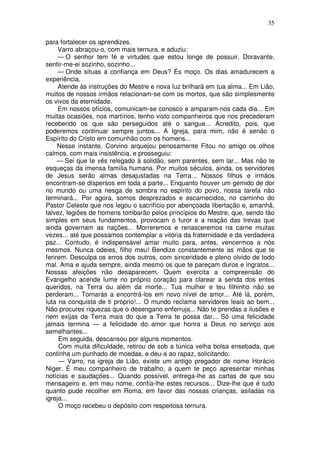 35

para fortalecer os aprendizes.
     Varro abraçou-o, com mais ternura, e aduziu:
     — O senhor tem fé e virtudes que estou longe de possuir. Doravante,
sentir-me-ei sozinho, sozinho...
     — Onde situas a confiança em Deus? És moço. Os dias amadurecem a
experiência.
     Atende às instruções do Mestre e nova luz brilhará em tua alma... Em Lião,
muitos de nossos irmãos relacionam-se com os mortos, que são simplesmente
os vivos da eternidade.
     Em nossos ofícios, comunicam-se conosco e amparam-nos cada dia... Em
muitas ocasiões, nos martírios, tenho visto companheiros que nos precederam
recebendo os que são perseguidos até o sangue... Acredito, pois, que
poderemos continuar sempre juntos... A Igreja, para mim, não é senão o
Espírito do Cristo em comunhão com os homens...
     Nesse instante, Corvino arquejou penosamente Fitou no amigo os olhos
calmos, com mais insistência, e prosseguiu:
     — Sei que te vês relegado à solidão, sem parentes, sem lar... Mas não te
esqueças da imensa família humana. Por muitos séculos, ainda, os servidores
de Jesus serão almas desajustadas na Terra... Nossos filhos e irmãos
encontram-se dispersos em toda a parte... Enquanto houver um gemido de dor
no mundo ou uma nesga de sombra no espírito do povo, nossa tarefa não
terminará... Por agora, somos desprezados e escarnecidos, no caminho do
Pastor Celeste que nos legou o sacrifício por abençoada libertação e, amanhã,
talvez, legiões de homens tombarão pelos princípios do Mestre, que, sendo tão
simples em seus fundamentos, provocam o furor e a reação das trevas que
ainda governam as nações... Morreremos e renasceremos na carne muitas
vezes... até que possamos contemplar a vitória da fraternidade e da verdadeira
paz... Contudo, é indispensável amar muito para, antes, vencermos a nós
mesmos. Nunca odeies, filho meu! Bendize constantemente as mãos que te
ferirem. Desculpa os erros dos outros, com sinceridade e pleno olvido de todo
mal. Ama e ajuda sempre, ainda mesmo os que te pareçam duros e ingratos...
Nossas afeições não desaparecem. Quem exercita a compreensão do
Evangelho acende lume no próprio coração para clarear a senda dos entes
queridos, na Terra ou além da morte... Tua mulher e teu filhinho não se
perderam... Tornarás a encontrá-los em novo nível de amor... Até lá, porém,
luta na conquista de ti próprio!... O mundo reclama servidores leais ao bem...
Não procures riquezas que o desengano enferruja... Não te prendas a ilusões e
nem exijas da Terra mais do que a Terra te possa dar... Só uma felicidade
jamais termina — a felicidade do amor que honra a Deus no serviço aos
semelhantes...
     Em seguida, descansou por alguns momentos.
     Com muita dificuldade, retirou de sob a túnica velha bolsa ensebada, que
continha um punhado de moedas, e deu-a ao rapaz, solicitando:
     — Varro, na igreja de Lião, existe um antigo pregador de nome Horácio
Niger. É meu companheiro de trabalho, a quem te peço apresentar minhas
notícias e saudações... Quando possível, entrega-lhe as cartas de que sou
mensageiro e, em meu nome, confia-lhe estes recursos... Dize-lhe que é tudo
quanto pude recolher em Roma, em favor das nossas crianças, asiladas na
igreja...
     O moço recebeu o depósito com respeitosa ternura.
 