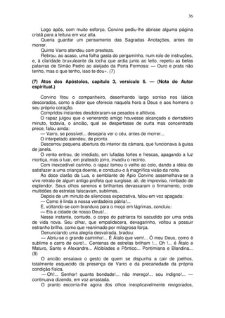 36

     Logo após, com muito esforço, Corvino pediu-lhe abrisse alguma página
cristã para a leitura em voz alta.
     Queria guardar um pensamento das Sagradas Anotações, antes de
morrer.
     Quinto Varro atendeu com presteza.
     Retirou, ao acaso, uma folha gasta do pergaminho, num rolo de instruções,
e, à claridade bruxuleante da tocha que ardia junto ao leito, repetiu as belas
palavras de Simão Pedro ao aleijado da Porta Formosa: — Ouro e prata não
tenho, mas o que tenho, isso te dou». (7)

(7) Atos dos Apóstolos, capítulo 3, versículo 6. — (Nota do Autor
espiritual.)

     Corvino fitou o companheiro, desenhando largo sorriso nos lábios
descorados, como a dizer que oferecia naquela hora a Deus e aos homens o
seu próprio coração.
     Compridos instantes desdobraram-se pesados e aflitivos.
     O rapaz julgou que o venerando amigo houvesse alcançado o derradeiro
minuto, todavia, o ancião, qual se despertasse de curta mas concentrada
prece, falou ainda:
     — Varro, se possível... desejaria ver o céu, antes de morrer...
     O interpelado atendeu, de pronto.
     Descerrou pequena abertura do interior da câmara, que funcionava à guisa
de janela.
     O vento entrou, de imediato, em lufadas fortes e frescas, apagando a luz
mortiça, mas o luar, em prateado jorro, invadiu o recinto.
     Com inexcedível carinho, o rapaz tomou o velho ao colo, dando a idéia de
satisfazer a uma criança doente, e conduziu-o à magnífica visão da noite.
     Ao doce clarão da Lua, o semblante de Ápio Corvino assemelhava-se a
vivo retrato de algum antigo profeta que surgisse, ali, de improviso, nimbado de
esplendor. Seus olhos serenos e brilhantes devassaram o firmamento, onde
multidões de estrelas faiscavam, sublimes..
     Depois de um minuto de silenciosa expectativa, falou em voz apagada:
     — Como é linda a nossa verdadeira pátria!...
     E, voltando-se com brandura para o moço em lágrimas, concluiu:
     — Eis a cidade de nosso Deus!...
     Nesse instante, contudo, o corpo do patriarca foi sacudido por uma onda
de vida nova. Seu olhar, que empalidecera, devagarinho, voltou a possuir
estranho brilho, como que reanimado por milagrosa força.
     Denunciando uma alegria desvairada, bradou:
     — Abriu-se o grande caminho!... É Átalo que vem!... Ó meu Deus, como é
sublime o carro de ouro!... Centenas de estrelas brilham !... Oh !... é Átalo e
Maturo, Santo e Alexandre... Alcibíades e Pôntico... Pontimiana e Blandina...
(8)
     O ancião ensaiava o gesto de quem se dispunha a cair de joelhos,
totalmente esquecido da presença de Varro e da precariedade da própria
condição física.
     — Oh!... Senhor! quanta bondade!... não mereço!... sou indigno!... —
continuava dizendo, em voz arrastada.
     O pranto escorria-lhe agora dos olhos inexplicavelmente revigorados,
 