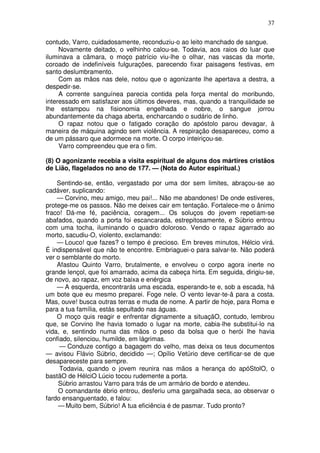 37

contudo, Varro, cuidadosamente, reconduziu-o ao leito manchado de sangue.
     Novamente deitado, o velhinho calou-se. Todavia, aos raios do luar que
iluminava a câmara, o moço patrício viu-lhe o olhar, nas vascas da morte,
coroado de indefiníveis fulgurações, parecendo fixar paisagens festivas, em
santo deslumbramento.
     Com as mãos nas dele, notou que o agonizante lhe apertava a destra, a
despedir-se.
     A corrente sanguínea parecia contida pela força mental do moribundo,
interessado em satisfazer aos últimos deveres, mas, quando a tranquilidade se
lhe estampou na fisionomia engelhada e nobre, o sangue jorrou
abundantemente da chaga aberta, encharcando o sudário de linho.
     O rapaz notou que o fatigado coração do apóstolo parou devagar, à
maneira de máquina agindo sem violência. A respiração desapareceu, como a
de um pássaro que adormece na morte. O corpo inteiriçou-se.
     Varro compreendeu que era o fim.

(8) O agonizante recebia a visita espiritual de alguns dos mártires cristãos
de Lião, flagelados no ano de 177. — (Nota do Autor espiritual.)

    Sentindo-se, então, vergastado por uma dor sem limites, abraçou-se ao
cadáver, suplicando:
    — Corvino, meu amigo, meu pai!... Não me abandones! De onde estiveres,
protege-me os passos. Não me deixes cair em tentação. Fortalece-me o ânimo
fraco! Dá-me fé, paciência, coragem... Os soluços do jovem repetiam-se
abafados, quando a porta foi escancarada, estrepitosamente, e Súbrio entrou
com uma tocha, iluminando o quadro doloroso. Vendo o rapaz agarrado ao
morto, sacudiu-O, violento, exclamando:
    — Louco! que fazes? o tempo é precioso. Em breves minutos, Hélcio virá.
É indispensável que não te encontre. Embriaguei-o para salvar-te. Não poderá
ver o semblante do morto.
    Afastou Quinto Varro, brutalmente, e envolveu o corpo agora inerte no
grande lençol, que foi amarrado, acima da cabeça hirta. Em seguida, dirigiu-se,
de novo, ao rapaz, em voz baixa e enérgica
    — A esquerda, encontrarás uma escada, esperando-te e, sob a escada, há
um bote que eu mesmo preparei. Foge nele. O vento levar-te-â para a costa.
Mas, ouve! busca outras terras e muda de nome. A partir de hoje, para Roma e
para a tua família, estás sepultado nas águas.
    O moço quis reagir e enfrentar dignamente a situaçãO, contudo, lembrou
que, se Corvino lhe havia tomado o lugar na morte, cabia-lhe substitui-lo na
vida, e, sentindo numa das mãos o peso da bolsa que o herói lhe havia
confiado, silenciou, humilde, em lágrimas.
     — Conduze contigo a bagagem do velho, mas deixa os teus documentos
— avisou Flávio Súbrio, decidido —; Opílio Vetúrio deve certificar-se de que
desapareceste para sempre.
     Todavia, quando o jovem reunira nas mãos a herança do apóStolO, o
bastãO de HélciO Lúcio tocou rudemente a porta.
    Súbrio arrastou Varro para trás de um armário de bordo e atendeu.
    O comandante ébrio entrou, desferiu uma gargalhada seca, ao observar o
fardo ensanguentado, e falou:
    — Muito bem, Súbrio! A tua eficiência é de pasmar. Tudo pronto?
 
