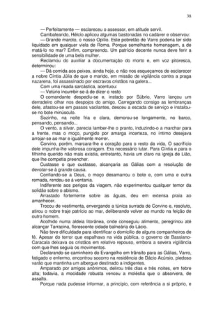 38

      — Perfeitamente — esclareceu o assessor, em atitude servil.
      Cambaleando, Hélcio aplicou algumas bastonadas no cadáver e observou:
      — Grande maroto, o nosso Opílio. Este pobretão de Varro poderia ter sido
liquidado em qualquer viela de Roma. Porque semelhante homenagem, a de
matá-lo no mar? Enfim, compreendo. Um patrício decente nunca deve ferir a
sensibilidade de uma bela mulher.
      Reclamou do auxiliar a documentação do morto e, em voz pitoresca,
determinou:
      — Dá comida aos peixes, ainda hoje, e não nos esqueçamos de esclarecer
a nobre Cíntia Júlia de que o marido, em missão de vigilância contra a praga
nazarena, foi assassinado por escravos cristãos na galera...
      Com uma risada sarcástica, acentuou:
      — Vetúrio incumbir-se-á de dizer o resto
      O comandante despediu-se e, instado por Súbrio, Varro lançou um
derradeiro olhar nos despojos do amigo. Carregando consigo as lembranças
dele, afastou-se em passos vacilantes, desceu a escada de serviço e instalou-
se no bote minúsculo.
      Sozinho, na noite fria e clara, demorou-se longamente, no barco,
pensando, pensando...
      O vento, a silvar, parecia lamber-lhe o pranto, induzindo-o a marchar para
a frente, mas o moço, pungido por amarga incerteza, no íntimo desejava
arrojar-se ao mar e igualmente morrer.
      Corvino, porém, marcara-lhe o coração para o resto da vida, O sacrifício
dele impunha-lhe valorosa coragem. Era necessário lutar. Para Cíntia e para o
filhinho querido não mais existia, entretanto, havia um claro na igreja de Lião,
que lhe competia preencher.
      Custasse o que custasse, alcançaria as Gálias com a resolução de
devotar-se à grande causa.
      Confiando-se a Deus, o moço desamarrou o bote e, com uma e outra
remada, rendeu-se à ventania.
      Indiferente aos perigos da viagem, não experimentou qualquer temor da
solidão sobre o abismo.
      Arrastado fortemente sobre as águas, deu em extensa praia ao
amanhecer.
      Trocou de vestimenta, envergando a túnica surrada de Corvino e, resoluto,
atirou o nobre traje patrício ao mar, deliberando volver ao mundo na feição de
outro homem.
      Acolhido numa aldeia litorânea, onde conseguiu alimento, peregrinou até
alcançar Tarracina, florescente cidade balneária do Lácio.
      Não teve dificuldade para identificar o domicilio de alguns companheiros de
fé. Apesar do terror que espalhava na vida pública, o governo de Bassiano-
Caracala deixava os cristãos em relativo repouso, embora a severa vigilância
com que lhes seguia os movimentos.
      Declarando-se caminheiro do Evangelho em trânsito para as Gálias, Varro,
fatigado e enfermo, encontrou socorro na residência de Dácio Acúrsio, piedoso
varão que mantinha um albergue destinado a indigentes.
      Amparado por amigos anônimos, delirou três dias e três noites, em febre
alta; todavia, a mocidade robusta venceu a moléstia que o absorvera, de
assalto.
      Porque nada pudesse informar, a princípio, com referência a si próprio, e
 