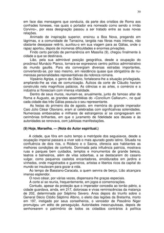 39

em face das mensagens que conduzia, da parte dos cristãos de Roma aos
confrades lioneses, nas quais o portador era nomeado como sendo o irmão
Corvino», por essa designação passou a ser tratado entre as suas novas
relações.
     Animado de inspiração superior, ensinou a Boa Nova, pregando em
lágrimas, e a comunidade de Tarracina, tangida nas fibras mais íntimas, não
obstante desejasse retê-lo, auxiliou-o em sua viagem para as Gálias, onde o
rapaz aportou, depois de inúmeras dificuldades e enormes privações.
     Findo certo período de permanência em Massília (9), chegou finalmente à
cidade a que se destinava.
     Lião, pela sua admirável posição geográfica, desde a ocupação do
procônsul Munácio Planco, tornara-se expressivo centro político administrativo
do mundo gaulês. Para ela convergiam diversas estradas importantes,
convertendo-se, por isso mesmo, em residência quase que obrigatória de nu-
merosas personalidades representativas da nobreza romana.
     Vipsânio Agripa, o genro de Otávio, fortalecera-lhe a situação privilegiada,
ampliando-lhe as vias de comunicação. Áulicos da corte de Cláudio haviam
construído nela magníficos palácios. As ciências e as artes, o comércio e a
indústria aí floresciam com imensa vitalidade.
     Dentro de seus muros, reuniam-se, anualmente, junto do famoso altar de
Roma e Augusto, as grandes assembléias do «Concilium Calliarum», no qual
cada cidade das três Gálias possuía o seu representante.
     As festas do primeiro dia de agosto, em memória do grande imperador
Caio Júlio César Otaviano, eram aí celebradas com significativas solenidades.
Numerosas embaixadas e milhares de estrangeiros aí se congregavam em
cerimônias brilhantes, em que o juramento de fidelidade aos deuses e às
autoridades se renovava, com jubilosas manifestações.

(9) Hoje, Marselha. — (Nota do Autor espiritual.)

    A cidade, que fôra em outro tempo a metrópole dos segusiavos, desde a
ocupação imperial passara a viver sob o mais apurado gosto latino. Situada na
confluência de dois rios, o Ródano e o Saona, oferecia aos habitantes as
melhores condições de conforto. Dominada pela influência patrícia, mostrava
ruas e parques bem cuidados, templos e monumentos de grande beleza,
teatros e balneários, além de vilas soberbas, a se destacarem do casario
vulgar, como pequenos castelos encantadores, emoldurados em jardins e
vinhedos, onde magistrados e guerreiros, artistas e libertos ricos da capital do
mundo se insulavam para gozar a vida.
    Ao tempo de Bassiano-Caracala, a quem servira de berço, Lião alcançara
imenso esplendor.
    O novo césar, por várias vezes, dispensara-lhe graças especiais.
    A corte aí se reunia, frequentemente, em jogos e comemorações.
    Contudo, apesar da proteção que o imperador concedia ao torrão pátrio, a
cidade guardava, ainda, em 217, dolorosas e vivas reminiscências da matança
de 202, determinada por Séptimo Severo. Anos depois do triunfo sobre o
General Décio Clódio Séptimo Albino, o eleito das legiões da Bretanha, morto
em 197, instigado por seus conselheiros, o vencedor de Pescênio Niger
promulgou um edito de perseguição. Autoridades inescrupulosas, depois de
senhorearem o patrimônio de todos os cidadãos contrários à política
 