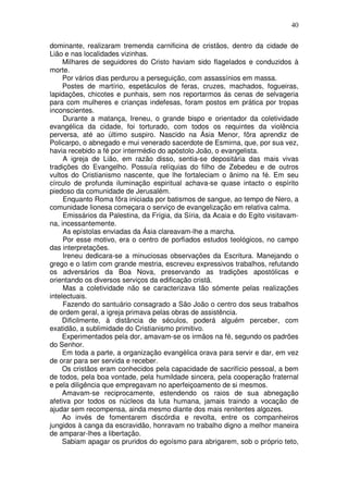 40

dominante, realizaram tremenda carnificina de cristãos, dentro da cidade de
Lião e nas localidades vizinhas.
     Milhares de seguidores do Cristo haviam sido flagelados e conduzidos à
morte.
     Por vários dias perdurou a perseguição, com assassínios em massa.
     Postes de martírio, espetáculos de feras, cruzes, machados, fogueiras,
lapidações, chicotes e punhais, sem nos reportarmos ás cenas de selvageria
para com mulheres e crianças indefesas, foram postos em prática por tropas
inconscientes.
     Durante a matança, Ireneu, o grande bispo e orientador da coletividade
evangélica da cidade, foi torturado, com todos os requintes da violência
perversa, até ao último suspiro. Nascido na Ásia Menor, fôra aprendiz de
Policarpo, o abnegado e mui venerado sacerdote de Esmirna, que, por sua vez,
havia recebido a fé por intermédio do apóstolo João, o evangelista.
     A igreja de Lião, em razão disso, sentia-se depositária das mais vivas
tradições do Evangelho. Possuía relíquias do filho de Zebedeu e de outros
vultos do Cristianismo nascente, que lhe fortaleciam o ânimo na fé. Em seu
círculo de profunda iluminação espiritual achava-se quase intacto o espírito
piedoso da comunidade de Jerusalém.
     Enquanto Roma fôra iniciada por batismos de sangue, ao tempo de Nero, a
comunidade lionesa começara o serviço de evangelização em relativa calma.
     Emissários da Palestina, da Frígia, da Síria, da Acaia e do Egito visitavam-
na, incessantemente.
     As epístolas enviadas da Ásia clareavam-lhe a marcha.
     Por esse motivo, era o centro de porfiados estudos teológicos, no campo
das interpretações.
     Ireneu dedicara-se a minuciosas observações da Escritura. Manejando o
grego e o latim com grande mestria, escreveu expressivos trabalhos, refutando
os adversários da Boa Nova, preservando as tradições apostólicas e
orientando os diversos serviços da edificação cristã.
     Mas a coletividade não se caracterizava tão sómente pelas realizações
intelectuais.
     Fazendo do santuário consagrado a São João o centro dos seus trabalhos
de ordem geral, a igreja primava pelas obras de assistência.
     Dificilmente, à distância de séculos, poderá alguém perceber, com
exatidão, a sublimidade do Cristianismo primitivo.
     Experimentados pela dor, amavam-se os irmãos na fé, segundo os padrões
do Senhor.
     Em toda a parte, a organização evangélica orava para servir e dar, em vez
de orar para ser servida e receber.
     Os cristãos eram conhecidos pela capacidade de sacrifício pessoal, a bem
de todos, pela boa vontade, pela humildade sincera, pela cooperação fraternal
e pela diligência que empregavam no aperfeiçoamento de si mesmos.
     Amavam-se reciprocamente, estendendo os raios de sua abnegação
afetiva por todos os núcleos da luta humana, jamais traindo a vocação de
ajudar sem recompensa, ainda mesmo diante dos mais renitentes algozes.
     Ao invés de fomentarem discórdia e revolta, entre os companheiros
jungidos à canga da escravidão, honravam no trabalho digno a melhor maneira
de amparar-lhes a libertação.
     Sabiam apagar os pruridos do egoísmo para abrigarem, sob o próprio teto,
 