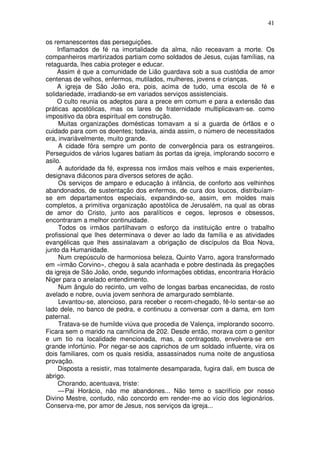 41

os remanescentes das perseguições.
    Inflamados de fé na imortalidade da alma, não receavam a morte. Os
companheiros martirizados partiam como soldados de Jesus, cujas famílias, na
retaguarda, lhes cabia proteger e educar.
    Assim é que a comunidade de Lião guardava sob a sua custódia de amor
centenas de velhos, enfermos, mutilados, mulheres, jovens e crianças.
    A igreja de São João era, pois, acima de tudo, uma escola de fé e
solidariedade, irradiando-se em variados serviços assistenciais.
    O culto reunia os adeptos para a prece em comum e para a extensão das
práticas apostólicas, mas os lares de fraternidade multiplicavam-se. como
impositivo da obra espiritual em construção.
     Muitas organizações domésticas tomavam a si a guarda de órfãos e o
cuidado para com os doentes; todavia, ainda assim, o número de necessitados
era, invariàvelmente, muito grande.
     A cidade fôra sempre um ponto de convergência para os estrangeiros.
Perseguidos de vários lugares batiam às portas da igreja, implorando socorro e
asilo.
     A autoridade da fé, expressa nos irmãos mais velhos e mais experientes,
designava diáconos para diversos setores de ação.
     Os serviços de amparo e educação à infância, de conforto aos velhinhos
abandonados, de sustentação dos enfermos, de cura dos loucos, distribuíam-
se em departamentos especiais, expandindo-se, assim, em moldes mais
completos, a primitiva organização apostólica de Jerusalém, na qual as obras
de amor do Cristo, junto aos paralíticos e cegos, leprosos e obsessos,
encontraram a melhor continuidade.
     Todos os irmãos partilhavam o esforço da instituição entre o trabalho
profissional que lhes determinava o dever ao lado da família e as atividades
evangélicas que lhes assinalavam a obrigação de discípulos da Boa Nova,
junto da Humanidade.
     Num crepúsculo de harmoniosa beleza, Quinto Varro, agora transformado
em «irmão Corvino», chegou à sala acanhada e pobre destinada às pregações
da igreja de São João, onde, segundo informações obtidas, encontraria Horácio
Niger para o anelado entendimento.
     Num ângulo do recinto, um velho de longas barbas encanecidas, de rosto
avelado e nobre, ouvia jovem senhora de amargurado semblante.
     Levantou-se, atencioso, para receber o recem-chegado, fê-lo sentar-se ao
lado dele, no banco de pedra, e continuou a conversar com a dama, em tom
paternal.
     Tratava-se de humilde viúva que procedia de Valença, implorando socorro.
Ficara sem o marido na carnificina de 202. Desde então, morava com o genitor
e um tio na localidade mencionada, mas, a contragosto, envolvera-se em
grande infortúnio. Por negar-se aos caprichos de um soldado influente, vira os
dois familiares, com os quais residia, assassinados numa noite de angustiosa
provação.
     Disposta a resistir, mas totalmente desamparada, fugira dali, em busca de
abrigo.
     Chorando, acentuava, triste:
     — Pai Horácio, não me abandones... Não temo o sacrifício por nosso
Divino Mestre, contudo, não concordo em render-me ao vício dos legionários.
Conserva-me, por amor de Jesus, nos serviços da igreja...
 