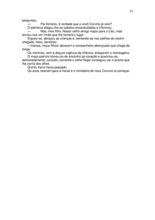 43

perguntou:
    —         Pai Horácio, é verdade que o vovô Corvino já veio?
    O patriarca afagou-lhe os cabelos encaracolados e informou:
    —         Não, meu filho. Nosso velho amigo viajou para o Céu, mas
enviou-nos um irmão que lhe tomará o lugar.
    Ergueu-se, abraçou as crianças e, sentando-as nos joelhos do recém-
chegado, falou, bondoso:
    — Vamos, meus filhos! abracem o companheiro abençoado que chega de
longe.
    Os meninos, com a doçura ingênua da infância, enlaçaram o mensageiro.
    O moço patrício tomou-os de encontro ao coração e acariciou-os,
demoradamente; contudo, somente o velho Niger conseguiu ver o pranto que
lhe corria dos olhos.
    Quinto Varro havia passado.
    Os anos rolariam para a frente e o ministério do novo Corvino ia começar.
 