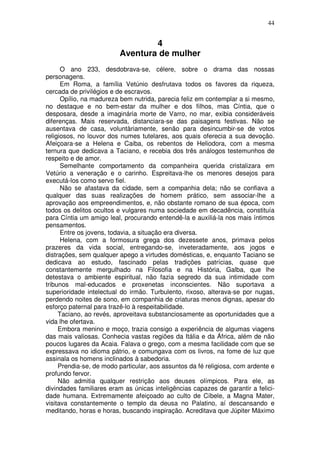 44


                                 4
                         Aventura de mulher
      O ano 233, desdobrava-se, célere, sobre o drama das nossas
personagens.
      Em Roma, a família Vetúnio desfrutava todos os favores da riqueza,
cercada de privilégios e de escravos.
      Opílio, na madureza bem nutrida, parecia feliz em contemplar a si mesmo,
no destaque e no bem-estar da mulher e dos filhos, mas Cíntia, que o
desposara, desde a imaginária morte de Varro, no mar, exibia consideráveis
diferenças. Mais reservada, distanciara-se das paisagens festivas. Não se
ausentava de casa, voluntàriamente, senão para desincumbir-se de votos
religiosos, no louvor dos numes tutelares, aos quais oferecia a sua devoção.
Afeiçoara-se a Helena e Caiba, os rebentos de Heliodora, com a mesma
ternura que dedicava a Taciano, e recebia dos três análogos testemunhos de
respeito e de amor.
      Semelhante comportamento da companheira querida cristalizara em
Vetúrio a veneração e o carinho. Espreitava-lhe os menores desejos para
executá-los como servo fiel.
      Não se afastava da cidade, sem a companhia dela; não se confiava a
qualquer das suas realizações de homem prático, sem associar-lhe a
aprovação aos empreendimentos, e, não obstante romano de sua época, com
todos os delitos ocultos e vulgares numa sociedade em decadência, constituía
para Cíntia um amigo leal, procurando entendê-la e auxiliá-la nos mais íntimos
pensamentos.
      Entre os jovens, todavia, a situação era diversa.
      Helena, com a formosura grega dos dezessete anos, primava pelos
prazeres da vida social, entregando-se, inveteradamente, aos jogos e
distrações, sem qualquer apego a virtudes domésticas, e, enquanto Taciano se
dedicava ao estudo, fascinado pelas tradições patrícias, quase que
constantemente mergulhado na Filosofia e na História, Galba, que lhe
detestava o ambiente espiritual, não fazia segredo da sua intimidade com
tribunos mal-educados e proxenetas inconscientes. Não suportava a
superioridade intelectual do irmão. Turbulento, rixoso, alterava-se por nugas,
perdendo noites de sono, em companhia de criaturas menos dignas, apesar do
esforço paternal para trazê-lo à respeitabilidade.
     Taciano, ao revés, aproveitava substanciosamente as oportunidades que a
vida lhe ofertava.
     Embora menino e moço, trazia consigo a experiência de algumas viagens
das mais valiosas. Conhecia vastas regiões da Itália e da África, além de não
poucos lugares da Acaia. Falava o grego, com a mesma facilidade com que se
expressava no idioma pátrio, e comungava com os livros, na fome de luz que
assinala os homens inclinados à sabedoria.
     Prendia-se, de modo particular, aos assuntos da fé religiosa, com ardente e
profundo fervor.
     Não admitia qualquer restrição aos deuses olímpicos. Para ele, as
divindades familiares eram as únicas inteligências capazes de garantir a felici-
dade humana. Extremamente afeiçoado ao culto de Cíbele, a Magna Mater,
visitava constantemente o templo da deusa no Palatino, aí descansando e
meditando, horas e horas, buscando inspiração. Acreditava que Júpiter Máximo
 