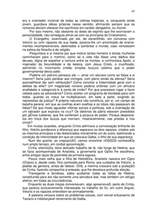 45

era o orientador invisível de todas as vitórias imperiais, e, conquanto ainda
jovem, guardava idéias próprias nesse sentido, afirmando sempre que os
romanos deviam oferecer-lhe sacrifícios em caráter obrigatório, ou morrer.
      Por isso mesmo, não obstante os dotes de espírito que lhe exornavam a
personalidade, não conseguia afinar-se com os princípios do Cristianismo.
      O Evangelho, examinado por ele, de escantilhão, em conversa com
Vetúrio ou com rapazes de sua idade, parecia-lhe um amontoado de ensina-
mentos incompreensíveis, destinados a sombrear o mundo, caso vencessem
na esfera da filosofia e da religião.
      Perguntava a si mesmo por que motivo tantos homens e tantas mulheres
caminhavam para o martírio, como se a vida não fôsse uma dádiva dos
deuses, digna de espalhar a ventura entre os mortais, e confrontava Apolo, o
inspirador da fecundidade e da beleza, com Jesus Cristo, o crucificado,
admitindo no movimento cristão simples loucura coletiva que o poder
governamental devia coibir.
      Poderia um patrício pensava ele — amar um escravo como se fôsse a si
mesmo? Seria justo perdoar aos inimigos, com pleno olvido da ofensa? Seria
aconselhável dar sem retribuição? Como conciliar a fraternidade geral com a
defesa da elite? Um magistrado romano poderia ombrear com um africano
analfabeto e categorizá-lo à conta de irmão? Por que processos rogar o favor
celeste para os adversários? Como aceitar um programa de bondade para com
todos, quando os maus se multiplicavam, em toda a parte, exigindo as
repressões da justiça? A própria natureza não constituía, por si, um campo de
batalha perene, em que as ovelhas eram ovelhas e os lobos não passavam de
lobos? De que modo aguardar vitórias sociais e políticas, sob a orientação de
um salvador que expirara na cruz? Os destinos da pátria estavam presididos
por gÊnios tutelares, que lhe conferiam a púrpura do poder. Porque desprezá-
los em troca dos loucos que morriam, miseràvelmente, nas prisões e nos
circos?
     Em muitas ocasiões, enquanto Cíntia admirava a conversação brilhante do
filho, Vetúlio ponderava a diferença que separava os dois rapazes, criados sob
os mesmos princípios e tão distanciados moralmente um do outro, lastimando a
condição de inferioridade em que se colocava Galba, o filho de sua esperança.
     Num dia quente, ao crepúscUlO, vamos encontrar nOSSOS conhecidOs
num amplo terraço, em cordial aproximação.
     Cíntia, silencioSa, tecia delicado trabalho de lã, não longe de Helena, que
se fazia acompanhada de Anacleta, a governanta que Opílio lhe escolhera,
entre antigos laços de parentela da primeira esposa.
     Pouco mais velha que a filha de HeliodOra, Anacleta nascera em Cipro
(Chipre) e, desde cedo, fôra cambiada para Roma, aos cuidados de Vetúrio, a
pedido da genitora, antes de falecer. Órfã, a menina crescera sob a proteçãO
de Cíntia, fazendo companhia à enteada, que lhe devotava profunda afeição.
     Transigente e bondosa, sabia acobertar todas as faltas de Helena,
constituindo para ela não somente uma servidora leal, mas também um refúgio
afetivo, em todas as circunstâncias.
     Enquanto as duas moças conversavam, algo apreensivaS, perto de Cíntia,
que parecia exclusivamente interessada no trabalho do fio, em outro ângulo,
Vetúrio e os rapazes entendiam-se animadamente.
     A palestra versava sobre os problemas sociais, com visível entusiasmo de
Taciano e indisfarçável retraimento de Galba.
 