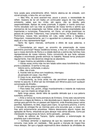 47

hora azada para entendimento difícil, Vetúrio abeirou-se do enteado, com
visível emoção, e falou-lhe, em voz baixa:
     — Meu filho, os anos ensinam-nos, pouco a pouco, a necessidade de
refletir. Gostaria de ter em Galba um continuador seguro de meu trabalho,
entretanto, sabes que teu irmão, até agora, não se decidiu pela
responsabilidade. Apesar da verde juventude, é jogador e rixento contumaz.
Tenho estudado com tua mãe os problemas de nossa família e admito que
precisamos de tua cooperação nas Gálias, onde as nossas propriedades são
importantes e numerosas. Possuíamos, em Viena, um amigo prestimoso na
pessoa de Lamprídio Treboniano, mas Lamprídio morreu, há tempos. Alésio e
Pontimiana, nossos fiéis servidores em Lião, estão velhos e fatigados...
Perguntam, incessantemente, por ti e aguardam-te a presença, a fim de que
sejas ali o meu representante legal.
      Opílio fêz ligeiro intervalo, verificando o efeito de suas palavras, e
interrogou:
      — Concordarias em seguir, ao encontro da preservação de nosso
patrimônio provincial? Nossa residência lionesa, a meu ver, é mais confortável
que o nosso domicílio de Roma e a cidade desfruta a estima das famílias mais
representativas de nossa nobreza. Estou convencido de que farás valiosas
relações e encontrarás grande estímulo no trabalho. Nossas terras produzem
regularmente, mas não devemos relegá-las ao abandono.
      O rapaz mostrou-se satisfeito e observou:
      — Várias vezes minha mãe me tem falado sobre essa transferência. Estou
pronto a obedecer. O senhor é meu pai.
      Vetúrio sorriu, confortado, e aduziu:
      — Mas, não é tudo.
      E, fixando nele os olhos com insistência, interrogou:
      Já pensaste em casar, meu filho?
      O moço riu-se, acanhado, e explicou:
      — Positivamente, os livros ainda me não permitiram qualquer excursão
mental no assunto. É difícil sair da intimidade com Minerva para ouvir qualquer
conversação de Afrodite...
      O tutor achou graça e prosseguiu:
      — Para todos nós, porém, chega invariávelmente o instante de madureza
interior, que nos impele ao refúgio do lar.
      Após longa pausa, dando idéia da questão delicada que a sua palavra
suscitaria, continuou:
      — Ante a notícia da morte prematura de Emiliano, Cíntia está naturalmente
aflita com a mágoa de Helena, e, mãe devotada que é, depois de ouvi-la, instou
comigo para permitir-lhe um passeio até Salamina, onde Anacleta possui vários
parentes. Apolodoro, tio dela, segue para Cipro, na quinzena próxima, e tenho
a intenção de entregar-lhe as meninas para uma excursão que, a nosso ver,
lhes será extremamente proveitosa. Helena descansaria alguns meses das
agitações de Roma, refazendo-se para abraçar mais sérios deveres. Como pai
interessado na segurança do futuro, tenho pensado... pensado...
      Diante do silêncio de Taciano, Opílio completou a exteriorização do
propósito que o atormentava:
      — Confesso alimentar a esperança de que teu casamento com ela se
converta, mais tarde, em realidade... Não guardo a intenção de imppor-lhes
meus desejos. Sei que a ligação esponsalícia deve obedecer às afinidades de
 