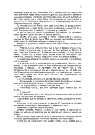 48

sentimento, antes de tudo, e reconheço que o dinheiro não traz a ventura do
amor; entretanto, nossa tranquilidade seria perfeita, se pudéssemos conservar
nossas possibilidades financeiras e territoriais tão sólidas amanhã, quanto hoje.
Não posso esperar que o nosso Galba nos compreenda as preocupações, à
frente do porvir. Perdulário e indisciplinado, tudo nos diz que será para nós um
companheiro difícil de carregar...
     As considerações de Vetúrio eram ditas num timbre tão particularmente
enternecedor, que o moço sentiu incoercível emotividade a constringir-lhe o
peito. Apertou as mãos do padrasto, com ternura, e respondeu:
     — Meu pai, disponha de mim, como desejar. Seguirei para Lião, quando for
de seu agrado e, quanto ao futuro, os deuses decidirão.
     A palestra prosseguiu carinhosa e íntima, evidenciando a segurança
espiritual do filho de Quinto Varro. Mas, em gracioso caramanchão do pátio
florido, a posição da filha de Heliodora revelava-se diferente.
     Abraçada à governanta, Helena chorava sob forte irritação, clamando em
desespero:
      — Anacleta, haverá infortúnio maior que o meu? o desastre aniquila-me a
vida. Emiliano prometera falar a meu pai, tão logo voltasse da Bitinia... E
agora? que será feito de mim? Estávamos comprometidos, faz mais de três
meses... Sabes que a nossa união secreta devia ser consagrada pelo
matrimônio... Ó deuses imortais, compadecei-vos de meu amargo destino!...
      A moça cipriota afagava-lhe os lindos cabelos, que dourada rede enfeitava,
e dizia, maternal:
      — Acalma-te! o valor é qualidade para as grandes horas. Nem tudo está
perdido. Já nos entendemos com tua mãe, acerca das tuas necessidades de
medicação e repouso... Tio Apolodoro está de viagem para a ilha.
Conseguiremos a permissão de teu pai e seguiremos com ele. Lá, tudo será
fácil. Esperaremos com relativo descanso aquilo que os deuses nos reservam.
Tenho bons amigos em minha terra. Escravas fiéis auxiliar-nos-ão em
segredo... Não temas.
      A jovem, contudo, voluntariosa e rebelde, objetava, inquieta:
      — Como suportar a expectativa de tantos meses? Concordo com a viagem
como expediente de último recurso... Emiliano não podia morrer...
      — Que sugeres então? — indagou Anacleta, aflita.
      — Procuremos Orósio... Ele deve conhecer algum remédio que me
liberte...
      — O feiticeiro?
      — Sim, ele mesmo. Não posso entregar-me àmaternidade, com escândalo
público. Meu pai nunca me perdoaria...
      A governanta, que lhe conhecia a luta Interior, tentou apaziguar-lhe a alma
opressa.
      A menina, porém, a recriminar-se, em pranto, só muito tarde se recolheu
aos aposentos particulares, não conseguindo a bênção do sono.
      Noite inteira, suspirou e chorou, atribulada.
     Embora relutando, Anacleta conduziu-a, pela manhã, à residência de
Orósio, um velho de vil aparência que se escondia em miserável casebre do
Velabro.
     Encarquilhado, entre pilhas de raízes e vasos diversos, transbordantes de
tisanas de odor desagradável, recebeu as visitantes, procurando sorrir.
     Helena, que se ocultava com nome suposto, tentou explicar a razão que as
 