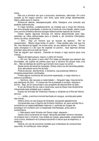 49

trazia.
     Não era a primeira vez que o procurava, esclareceu, atenciosa. Em outra
ocasião já lhe rogara socorro, com êxito, para certa amiga desamparada.
Agora, pedia para si mesma.
     Achava-se doente, desesperançada, aflita. Desejava uma consulta aos
poderes sobrenaturais.
     O mago recolheu, cuidadosamente, as moedas que a moça lhe oferecia,
por remuneração antecipada, e sentou-se à frente de uma trípode, sobre a qual
uma concha simbólica deixava escapar balsamizantes espirais de incenso.
     Orósio repetiu algumas fórmulas em idioma desconhecido para elas,
estendeu as mãos descarnadas para a trípode e, de membros inteiriçados,
cerrou os olhos, exclamando:
     — Sim!... Vejo um homem que se levanta do abismo!... Oh! foi
assassinado!... Mostra larga ferida no peito!... Pede perdão pelo mal que lhe
fêz, mas declara-se ligado, há muitos anos, ao seu destino de mulher... Chora!
quão amargosa é a dor que lhe explode no pranto!... Que lágrimas densas
prendem essa alma ao lodo da Terra!
Fala de alguém que nascerá... Estende os braços e roga socorro para uma
criança...
     Depois de ligeira pausa, inquiriu o velho em transe:
     — Oh! sim, tão jovem e será mãe? Por todas as bênçãos que descem das
Divindades, ele suplica de joelhos para que a senhora lhe poupe mais uma
dor... Não se desfaça do anjinho que tomará nova roupa na carne!...
     Nesse ponto da estranha revelação, Orósio cobriu-se de tremenda palidez.
     Suor abundante corria-lhe da face.
     Parecia escutar, atentamente, o fantasma, cuja presença Helena e
Anacleta pressentiam, terrificadas.
     Findos alguns momentos de torturante expectação, o mago retomou a
palavra e profetizou:
     — Senhora, não recuseis a maternidade !... Ninguém foge, impunemente,
aos desígnios do Céu!... A criança ser-lhe-á proteção e consolo, reajuste e
arrimo... Mas, se for consumado o seu propósito de desvencilhar-se dela...
     A voz de Orósio fêz-se rude e cavernosa, qual se fôsse mais diretamente
influenciado pela entidade que o assistia.
     Ergueu-se animado de misterioso impulso e, dirigindo-se à filha de Vetúrio,
afirmou:
     — ... então, a senhora morrerá banhada em sangue, vencida pelo poder
das trevas!...
     Helena atirou-se aos braços de Anacleta, soluçando agitadamente.
     Compreendeu que o Espírito de Emiliano interferia, ali, para acordar-lhe a
consciência na responsabilidade maternal, e, sentindo-se incapaz de
prosseguir em contacto com a inesperada manifestação, gritou para a
companheira:
     — Não posso mais! Arrasta-me! Quero viajar, esquecer...
     Orósio caíra novamente em torpor, deixando perceber extremo interesse
no colóquio com o invisível, mas ambas as moças, apavoradas, amparando-se
uma à outra, afastaram-se à pressa buscando a viatura que as esperava, a
distância.
     Helena, em vez de encontrar remédio que a libertasse do compromisso
assumido, foi colhida por maior aflição.
 