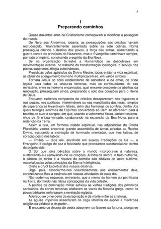 5


                                 1
                        Preparando caminhos
     Quase duzentos anos de Cristianismo começavam a modificar a paisagem
do mundo.
     De Nero aos Antoninos, todavia, as perseguições aos cristãos haviam
recrudescido. Triunfantemente assentada sobre as sete colinas, Roma
prosseguia ditando o destino dos povos, à força das armas, alimentando a
guerra contra os princípios do Nazareno, mas o Evangelho caminhava sempre,
por todo o Império, construindo o espírito da Era Nova.
     Se na organização terrestre a Humanidade se desdobrava em
movimentação intensa, no trabalho da transformação ideológica, o serviço nos
planos superiores atingia culminâncias.
     Presididas pelos apóstolos do Divino Mestre, todos então na vida espiritual,
as obras de soerguimento humano multiplicavam-se, em vários setores.
     Tornara Jesus ao sólio resplendente de sabedoria e de amor, de onde
legisla para todas as criaturas terrenas, mas os continuadores do seu
ministério, entre os homens encarnados, qual enxame crescente de abelhas da
renovação, prosseguiam ativos, preparando o solo dos corações para o Reino
de Deus.
     Enquanto exércitos compactos de cristãos desapareciam nas fogueiras e
nas cruzes, nos suplícios intermináveis ou nas mandíbulas das feras, templos
de esperança se levantavam felizes, além das fronteiras de sombra, dentro dos
quais falanges enormes de Espíritos convertidos ao Bem se ofereciam para a
batalha de suor e sangue, em que, usando a vestimenta física, dariam testemu-
nhos de fé e boa vontade, colaborando na expansão da Boa Nova, para a
redenção da Terra.
     Assim é que, em formosa cidade espiritual, nas adjacências da Crosta
Planetária, vamos encontrar grande assembléia de almas atraidas ao Roteiro
Divino, escutando a exortação de iluminado orientador, que lhes falava, de
coração posto nos lábios:
     — Irmãos — dizia ele, envolvido em suaves irradiações de luz —, o
Evangelho é código de paz e felicidade que precisamos substancializar dentro
da própria vida!
     O Sol que jorra bênçãos sobre o mundo incorpora-se à natureza,
sustentando-a e renovando-lhe as criações. A folha da árvore, o fruto nutriente,
o cântico do ninho e a riqueza da colméia são dádivas do astro sublime,
materializadas pelos princípios da Eterna Inteligência.
     Cristo é o Sol Espiritual dos nossos destinos.
     Urge, pois, associarmo-nos voluntàriamente aos ensinamentos dele,
concretizando-lhes a essência em nossas atividades de cada dia.
     Não podemos esquecer, entretanto, que a mente do homem jaz petrificada
na Terra, dormindo nas falsas concepções da vida celeste.
     A política de dominação militar asfixiou as velhas tradições dos primitivos
santuários. As cortes romanas abafaram as vozes da filosofia grega, como os
povos bárbaros enforcaram a revelação egípcia.
     Adensou-se o nevoeiro da estagnação e da morte entre as criaturas.
     As águias imperiais assentaram na cega idolatria de Júpiter a mentirosa
religião da vaidade e do poder...
     E enquanto os deuses de pedra absorvem os favores da fortuna, alonga-se
 