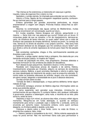 50

     Tão intensa se lhe exteriorizou a melancolia em casa que o genitor,
inquieto, tratou de organizar-lhe o roteiro no mar.
     Apolodoro, o amigo cipriota, foi chamado para entender-se com a família.
     Vetúrio e Cíntia, depois de lhe entregarem respeitável quantia, confiaram-
lhe as meninas para o longo passeio.
     Embora garantidas por grandes economias particulares, as moças
empreenderam a viagem sem alegria. Profunda tristeza velava-lhes os sem-
blantes.
     Absortas na contemplação das águas calmas do Mediterrâneo, muitas
vezes se encontraram em conversação, quanto ao futuro...
     Em muitas ocasiões, Helena divagava em silêncio, perguntando a si
mesma: — Seria lícito crer nas palavras que ouvira? Orósio era um bruxo. O
miraculoso poder de que se revestira, a fim de impressioná-la, derivava-se,
certo, da influência de seres infernais, ou quem sabe? talvez que a visão de
Emiliano não passasse de simples demência. Achava-se jovem, no começo da
vida. Sentia-se no direito de escolher o seu próprio caminho... Não seria mais
aconselhável desfazer-se da obrigação que lhe constituía escuro fardo? com
que direito a alma do amante regressava do túmulo para impor-lhe tão pesado
dever?
     Sob constantes vacilações, chegou à ilha, carinhosamente assistida por
Anacleta e pelo velho tio.
     Salamina, a antiga capital, dantes linda e próspera, fôra destruída por uma
tremenda revolução judaica, no Império de Trajano.
     O êxodo da população era lento, mas progressivo. Diversas aldeiotas e
fazendas formavam-se nos arredores da cidade em decadência.
     Num desses burgos pequeninos, Apolodoro situara o ninho doméstico.
     Recebida com inequívocas provas de respeito e de estima, Helena,
invariàvelmente amparada por Anacleta, adquiriu os serviços de encanecida
escrava nubiana, Balbina, a quem prometeu libertação e retorno à pátria, logo
se visse desobrigada do tratamento de saúde a que se propunha submeter. E,
contra todos os protestos afetuosos do anfitrião, alugou uma vila confortável,
em pleno campo, alegando a necessidade de ar puro e absoluto descanso.
     Os dias corriam sobre os dias.
     Tomada de tédio e desesperação, a moça patrícia deliberou tentar algum
método de fuga.
     Sutilmente conseguiu arrancar de Balbina algumas informações sobre as
ervas que pretendia aplicar.
     A serva experiente, sem perceber suas intenções, ministrou-lhe os
conhecimentos de que dispunha. E a própria Helena, sem qualquer notificação
à governanta, preparou a beberagem, certa noite, e recolheu-se ao leito, para
sorvê-la, antes do sono.
     Depositou a taça num móvel, ao alcance das mãos, e buscou refletir alguns
momentos. Mergulhou-se em funda abstração, e, quando se esforçou
mentalmente para tomar o prateado copo e beber-lhe o conteúdo, sentiu-se
envolvida por estranho torpor. Consciente embora, como quem sonhava
desperta, viu Emiliano pálido e abatido, junto dela.
     Colocava a destra sobre o tórax ferido, como na visão de Orósio, e,
dirigindo-lhe a palavra, falou, triste:
     — Helena, perdoa e compadece-te de mim!... Minha violenta separação do
corpo foi prova terrível. Não me recrimines! Daria tudo para permanecer e
 