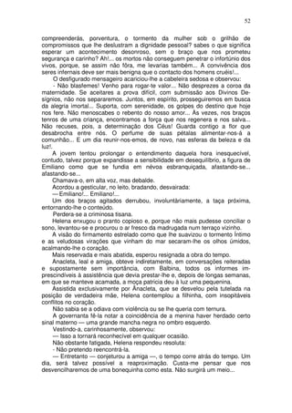 52

compreenderás, porventura, o tormento da mulher sob o grilhão de
compromissos que lhe deslustram a dignidade pessoal? sabes o que significa
esperar um acontecimento desonroso, sem o braço que nos prometeu
segurança e carinho? Ah!... os mortos não conseguem penetrar o infortúnio dos
vivos, porque, se assim não fôra, me levarias também... A convivência dos
seres infernais deve ser mais benigna que o contacto dos homens cruéis!...
      O desfigurado mensageiro acariciou-lhe a cabeleira sedosa e observou:
      - Não blasfemes! Venho para rogar-te valor... Não desprezes a coroa da
maternidade. Se aceitares a prova difícil, com submissão aos Divinos De-
sígnios, não nos separaremos. Juntos, em espírito, prosseguiremos em busca
da alegria imortal... Suporta, com serenidade, os golpes do destino que hoje
nos fere. Não menoscabes o rebento do nosso amor... Às vezes, nos braços
tenros de uma criança, encontramos a força que nos regenera e nos salva...
Não recuses, pois, a determinação dos Céus! Guarda contigo a flor que
desabrocha entre nós. O perfume de suas pétalas alimentar-nos-á a
comunhão... E um dia reunir-nos-emos, de novo, nas esferas da beleza e da
luz!.
     A jovem tentou prolongar o entendimento daquela hora inesquecível,
contudo, talvez porque expandisse a sensibilidade em desequilíbrio, a figura de
Emiliano como que se fundia em névoa esbranquiçada, afastando-se...
afastando-se...
     Chamava-o, em alta voz, mas debalde.
     Acordou a gesticular, no leito, bradando, desvairada:
     — Emiliano!... Emiliano!...
     Um dos braços agitados derrubou, involuntàriamente, a taça próxima,
entornando-lhe o conteúdo.
      Perdera-se a criminosa tisana.
     Helena enxugou o pranto copioso e, porque não mais pudesse conciliar o
sono, levantou-se e procurou o ar fresco da madrugada num terraço vizinho.
     A visão do firmamento estrelado como que lhe suavizou o tormento Íntimo
e as veludosas virações que vinham do mar secaram-lhe os olhos úmidos,
acalmando-lhe o coração.
     Mais reservada e mais abatida, esperou resignada a obra do tempo.
     Anacleta, leal e amiga, obteve indiretamente, em conversações reiteradas
e supostamente sem importância, com Balbina, todos os informes im-
prescindíveis à assistência que devia prestar-lhe e, depois de longas semanas,
em que se manteve acamada, a moça patricia deu à luz uma pequenina.
     Assistida exclusivamente por Ãnacleta, que se desvelou pela tutelada na
posição de verdadeira mãe, Helena contemplou a filhinha, com insopitáveis
conflitos no coração.
      Não sabia se a odiava com violência ou se lhe queria com ternura.
      A governanta fê-la notar a coincidência de a menina haver herdado certo
sinal materno — uma grande mancha negra no ombro esquerdo.
      Vestindo-a, carinhosamente, observou:
      — Isso a tornará reconhecível em qualquer ocasião.
      Não obstante fatigada, Helena respondeu resoluta:
      - Não pretendo reencontrá-la.
      — Entretanto — conjeturou a amiga —, o tempo corre atrás do tempo. Um
dia, será talvez possível a reaproximação. Custa-me pensar que nos
desvencilharemos de uma bonequinha como esta. Não surgirá um meio...
 