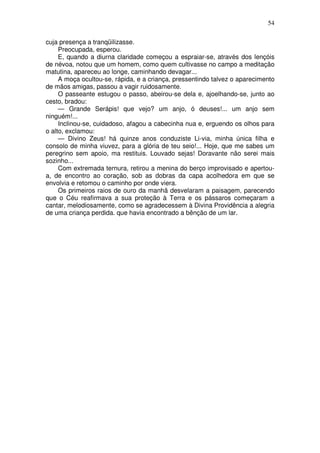 54

cuja presença a tranqüilizasse.
     Preocupada, esperou.
     E, quando a diurna claridade começou a espraiar-se, através dos lençóis
de névoa, notou que um homem, como quem cultivasse no campo a meditação
matutina, apareceu ao longe, caminhando devagar...
     A moça ocultou-se, rápida, e a criança, pressentindo talvez o aparecimento
de mãos amigas, passou a vagir ruidosamente.
     O passeante estugou o passo, abeirou-se dela e, ajoelhando-se, junto ao
cesto, bradou:
     — Grande Serápis! que vejo? um anjo, ó deuses!... um anjo sem
ninguém!...
     Inclinou-se, cuidadoso, afagou a cabecinha nua e, erguendo os olhos para
o alto, exclamou:
     — Divino Zeus! há quinze anos conduziste Li-via, minha única filha e
consolo de minha viuvez, para a glória de teu seio!... Hoje, que me sabes um
peregrino sem apoio, ma restituis. Louvado sejas! Doravante não serei mais
sozinho...
     Com extremada ternura, retirou a menina do berço improvisado e apertou-
a, de encontro ao coração, sob as dobras da capa acolhedora em que se
envolvia e retomou o caminho por onde viera.
     Os primeiros raios de ouro da manhã desvelaram a paisagem, parecendo
que o Céu reafirmava a sua proteção à Terra e os pássaros começaram a
cantar, melodiosamente, como se agradecessem à Divina Providência a alegria
de uma criança perdida. que havia encontrado a bênção de um lar.
 