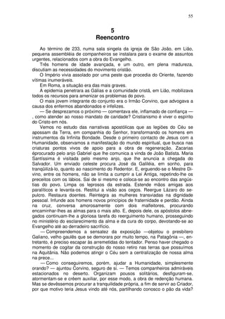 55


                                   5
                               Reencontro
    Ao término de 233, numa sala singela da igreja de São João, em Lião,
pequena assembléia de companheiros se instalara para o exame de assuntos
urgentes, relacionados com a obra do Evangelho.
    Três homens de idade avançada, e um outro, em plena madureza,
discutiam as necessidades do movimento cristão.
    O Império vivia assolado por uma peste que procedia do Oriente, fazendo
vítimas inumeráveis.
    Em Roma, a situação era das mais graves.
    A epidemia penetrara as Gálias e a comunidade cristã, em Lião, mobilizava
todos os recursos para amenizar os problemas do povo.
    O mais jovem integrante do conjunto era o Irmão Corvino, que advogava a
causa dos enfermos abandonados e infelizes.
    — Se desprezamos o próximo — comentava ele, inflamado de confiança —
, como atender ao nosso mandato de caridade? Cristianismo é viver o espírito
do Cristo em nós.
    Vemos no estudo das narrativas apostólicas que as legiões do Céu se
apossam da Terra, em companhia do Senhor, transformando os homens em
instrumentos da Infinita Bondade. Desde o primeiro contacto de Jesus com a
Humanidade, observamos a manifestação do mundo espiritual, que busca nas
criaturas pontos vivos de apoio para a obra de regeneração. Zacarias
éprocurado pelo anjo Gabriel que lhe comunica a vinda de João Batista. Maria
Santíssima é visitada pelo mesmo anjo, que lhe anuncia a chegada do
Salvador. Um enviado celeste procura José da Galiléia, em sonho, para
tranqüilizá-lo, quanto ao nascimento do Redentor. E, erguendo-se o Mestre Di-
vino, entre os homens, não se limita a cumprir a Lei Antiga, repetindo-lhe os
preceitos com os lábios. Sai de si mesmo e coloca-se ao encontro das angús-
tias do povo. Limpa os leprosos da estrada. Estende mãos amigas aos
paralíticos e levanta-os. Restitui a visão aos cegos. Reergue Lázaro do se-
pulcro. Restaura doentes. Reintegra as mulheres transviadas na dignidade
pessoal. Infunde aos homens novos princípios de fraternidade e perdão. Ainda
na cruz, conversa amorosamente com dois malfeitores, procurando
encaminhar-lhes as almas para o mais alto. E, depois dele, os apóstolos abne-
gados continuam-lhe a gloriosa tarefa do reerguimento humano, prosseguindo
no ministério do esclarecimento da alma e da cura do corpo, devotando-se ao
Evangelho até ao derradeiro sacrifício.
     — Compreendemos a sensatez da exposição —objetou o presbítero
Galiano, velho gaulês que se demorara por muito tempo, na Patagônia —, en-
tretanto, é preciso escapar às arremetidas do tentador. Penso haver chegado o
momento de cogitar da construção do nosso retiro nas terras que possuímos
na Aquitânia. Não podemos atingir o Céu sem a centralização de nossa alma
na prece...
     — Como conseguiremos, porém, ajudar a Humanidade, simplesmente
orando? — ajuntou Corvino, seguro de si. — Temos companheiros admiráveis
estacionados no deserto. Organizam pousos solitários, desfiguram-se,
atormentam-se e crêem auxiliar, por esse modo, a obra de redenção humana.
Mas se devêssemos procurar a tranquilidade própria, a fim de servir ao Criador,
por que motivo teria Jesus vindo até nós, partilhando conosco o pão da vida?
 