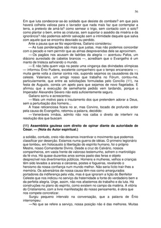 56

Em que luta condecorar-se-áo soldado que desiste do combate? em que país
haverá colheita valiosa para o lavrador que nada mais faz que contemplar a
terra, a pretexto de amá-la? como semear o trigo, sem contacto com o solo?
como plantar o bem, entre as criaturas, sem suportar o assédio da miséria e da
ignorância? não podemos admitir salvação sem a intimidade daquele que salva
com aquele que se encontra desviado ou perdido.
    Ante a pausa que se fêz espontânea, Galiano considerou:
    — As tuas ponderações são mais que justas, mas não podemos concordar
com o pecado e nem permitir que as almas desprevenidas dele se aproximem.
    — Os pagãos nos acusam de ladrões da alegria — acentuou Pafos, um
diácono aureolado de cabelos brancos —, acreditam que o Evangelho é um
manto de tristeza asfixiando o mundo.
    — E não falta quem veja na peste uma vingança das divindades olímpicas
— informou Ênio Pudens, excelente companheiro que o tempo encanecera —;
muita gente volta a clamar contra nós, supondo sejamos os causadores da ira
celeste. Valeriano, um amigo nosso que trabalha no Fórum, contou-me,
particularmente, que entre as solicitações formuladas pelo Concílio (11), na
festa de Augusto, consta um apelo para que sejamos de novo flagelados. E
afirmou que a execução de semelhante pedido vem tardando, porque o
Imperador Alexandre Severo não está suficientemente seguro.
    Galiano sorriu e acrescentou:
    — Mais um motivo para o insulamento dos que pretendem adorar a Deus,
sem a perturbação dos homens...
    A frase reticenciosa ficara no ar, mas Corvino, tocado de profundo ardor
pela causa do Evangelho, retomou a palavra, decidido:
    — Veneráveis irmãos, admito não nos caiba o direito de interferir na
resolução dos que buscam

(11) Assembléia gaulesa com direito de opinar diante da autoridade de
César. — (Nota do Autor espiritual.)

a solidão, contudo, creio não devamos incentivar o movimento que podemos
classificar por deserção. Estamos numa guerra de idéias. O primeiro legionário
que tombou, em holocausto à libertação do espírito humano, foi o próprio
Mestre, nosso Comandante Divino. Desde a cruz do Calvário, nossos
companheiros, em vasta frente de valoroso testemunho, sofrem o martirológio
da fé viva. Há quase duzentos anos somos pasto das feras e objeto
desprezível nos divertimentos públicos. Homens e mulheres, velhos e crianças
têm sido levados a arenas e cárceres, postes e fogueiras, revelando o
heroismo da nossa confiança num mundo melhor. Não seria lícito trair-lhes a
memória. Os adversários de nossa causa têm-nos como amargurados
portadores da indiferença pela vida, mas é que ignoram a lição do Benfeitor
Celeste que nos indicou no serviço da fraternidade a fonte do verdadeiro bem e
da perfeita alegria. Urge, assim, não nos afastemos do trabalho e da luta. Há
construções no plano do espírito, como existem no campo da matéria. A vitória
do Cristianismo, com a livre manifestação do nosso pensamento, é obra que
nos compete concretizar.
     Surgiu pequeno intervalo na conversação, que a palavra de Ênio
interrompeu:
     — No que se refere a serviço, nossa posição não é das melhores. Muitas
 