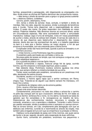 57

famílias, pressentindo a perseguição, vêm dispensando os empregados cris-
tãos. Ainda ontem as oficinas de Popônio demitiram dez companheiros nossos.
     — Mas temos o direito de esmolar para a igreja e a igreja precisa sustentá-
los — observou Galiano, cuidadoso.
     Corvino, porém, obtemperou, firme:
     Sim, temos o direito de esmolar. Esse, contudo, é também o direito do
mendigo. Não nos cabe, segundo nos parece, olvidar a produção de benefícios
para o mundo. Temos terra disponível, sob a responsabilidade de vários
irmãos. O arado não mente. Os grãos respondem com fidelidade ao nosso
esforço. Podemos trabalhar. Não devemos recorrer ao concurso alheio, senão
em circunstâncias especiais. Não seria aconselhável manter a comunidade
improdutiva. Cabeça vaga é furna de tentações. Creio em nossa possibilidade
de auxiliar a todos, através do esforço bem dirigido. O serviço de cada dia é o
recurso de que dispomos para testemunhar o desempenho dos nossos
deveres, diante dos que nos acompanham de perto, e o trabalho espontâneo
no bem é o meio que o Senhor colocou ao nosso alcance, a fim de que
sirvamos à Humanidade, com ela crescendo para a Glória Divina.
    O explicador ainda não havia terminado, quando a porta se entreabriu e um
companheiro anunciou:
    — Irmão Corvino, a irmã Pontimiana roga-lhe a presença.
    O presbítero pediu permissão aos confrades e retirou-se.
    Na praça pobre de acesso ao templo, que mal começava a erguer-se, uma
senhora respeitável esperava-o.
    Era a guardiã do palácio rural de Opílio Veturio.
    Embora contrariando o esposo, fizera-se amiga fiel da igreja, ouvindo
Corvino, que lhe amparara a renovação espiritual, passo a passo.
    Não obstante idosa, Pontimiana revelava extrema agudeza nos olhos
lúcidos, que sempre refletiam a cristalina bondade de sua alma.
    Tantas vezes auxiliada pelo presbítero, convertera-se em prestimosa irmã
dêle, devotando-lhe estima sincera.
    Sorridente, saudou-o e foi logo informando:
    — Taciano, o menino agora rapaz que o senhor conheceu em Roma,
chegou hoje. Tratando-se de alguém cujo destino sempre lhe interessou, vim
trazer-lhe a notícia.
     O semblante do religioso cobriu-se de extrema palidez.
     Enfim, reveria o filho bem-amado.
     Quase vinte anos haviam decorrido.
     Constantemente, procurava-o no rosto dos órfãos e achara-lhe o carinho
no peito das crianças sem lar que o buscavam, trêmulas de frio. Em todas as
preces ao Senhor, lembrava-lhe o nome, no imo dalma. Consoante as lições do
apóstolo que lhe consolidara a fé, consagrara-se ao trabalho da terra.
Distanciara-se dos conhecimentos náuticos, renunciara à vocação do
comando, amaciara a voz e aprendera a obedecer. Tomando o velho Corvino
por padrão renovador, dividia a existência entre o santuário e o serviço comum.
Não se tornara famoso, em Lião, simplesmente pela abnegação com que se
dedicava aos enfermos, curando-os e reanimando-os através da oração, mas
também pela arraigada ternura com que se empenhava na proteção à infância.
     Habitava numa propriedade da igreja com trinta meninos, aos quais servia
de mentor e de pai, seguido, de perto, pela cooperação de duas velhinhas.
     Quinto Varro, convertido em presbítero, encontrara nos pequeninos o
 