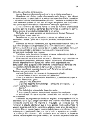 58

alimento espiritual da alma saudosa.
      Apesar da prevenção reinante contra a igreja, a cidade respeitava-o.
      Os pobres e os infelizes rendiam-lhe rasgado preito de amor. Mas não era
somente grande no apostolado da fé. Agigantara-se em humildade, fazendo-se
o jardineiro-chefe de cinco residências patrícias. Orientava os escravos com
tanta mestria no preparo do solo e na educação das plantas, que conquistara,
não apenas significativo salário, mas também admiração e preferência.
      A casa senhorial de Vetúrio incluía-se entre as mansões aristocráticas
cuidadas por ele. Captara a confiança dos mordomos e a estima dos servos.
Era na extensa propriedade um cooperador e um amigo.
      No fundo, Varro sabia que esse era o único recurso de rever Taciano e
oferecer-lhe os braços paternais.
     Desvelara-se, por isso, na formação do parque, no meio do qual se
levantava a casa de Opílio. Nenhum jardim, em Lião, se lhe igualava em
beleza.
     Informado por Alésio e Pontimiana, que algumas vezes visitavam Roma, de
que o filho era apaixonado por rosas rubras, com elas desenhou vastos
canteiros, dando-lhes a figura especial de um coração, marginado de flores, em
cujo centro acolhedores bancos de mármore, entre repuxos amenos,
convidavam à meditação e ao repouso.
      Trabalhara muito durante os dezessete anos que o distanciavam do lar, a
fim de merecer o contentamento daquela hora.
      Fizera-se mais experiente, mais esclarecido. Mantivera longo contacto com
os mestres do pensamento, em várias línguas. Sobrenadara a corrente de
aflições do próprio destino e procurara vencer todos os percalços para
comparecer, ainda que para sempre anônimo e irreconhecível, diante do filho
incessantemente lembrado, com a dignidade do homem de bem.
      Como fazer face à surpresa daquela hora? Teria forças para abraçar
Taciano, sem comprometer-se?
      A voz de Pontimiana veio arrebatá-lo da obcecante reflexão:
      — Irmão Corvino, o senhor sente-se mal, porventura?
      Como que acordando de um sonho atormentado, o presbítero recompôs a
fisionomia e respondeu, gentil:
      — Desculpe, irmã. Estou bem.
      — É que não disponho de muito tempo —tornou ela, preocupada. — O
jovem Taciano chegou doente.
      — Doente?
      — Sim, tudo indica seja portador da peste maldita.
      E, ante o coração paterno, amargamente surpreendido, continuou:
      — Vim até aqui, não somente para o comunicado, mas também para rogar-
lhe o concurso.
      Atendendo às perguntas que lhe foram dirigidas, a empregada de Vetúrio
esclareceu que o rapaz chegara com febre alta e vômitos frequentes, sofrendo
inquietante angina que lhe impedia a deglutição. Os escravos que lhe
formavam o séquito adiantavam que o moço parecia muito acabrunhado na
viagem, piorando, entretanto, somente na véspera, horas antes de alcançarem
a cidade. Ela e o marido haviam movimentado todas as providências. Taciano
instalara-se no quarto confortável que, desde muito, o aguardava, e um médico
de confiança fôra chamado. Não conhecia ainda os efeitos da inspeção,
todavia, resolvera pedir-lhe ajuda imediata, em razão da experiência que ele,
 