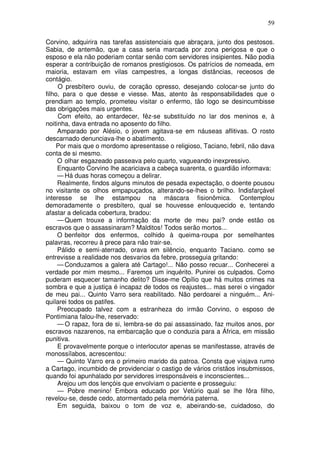 59

Corvino, adquirira nas tarefas assistenciais que abraçara, junto dos pestosos.
Sabia, de antemão, que a casa seria marcada por zona perigosa e que o
esposo e ela não poderiam contar senão com servidores insipientes. Não podia
esperar a contribuição de romanos prestigiosos. Os patrícios de nomeada, em
maioria, estavam em vilas campestres, a longas distâncias, receosos de
contágio.
     O presbítero ouviu, de coração opresso, desejando colocar-se junto do
filho, para o que desse e viesse. Mas, atento às responsabilidades que o
prendiam ao templo, prometeu visitar o enfermo, tão logo se desincumbisse
das obrigações mais urgentes.
     Com efeito, ao entardecer, fêz-se substituído no lar dos meninos e, à
noitinha, dava entrada no aposento do filho.
     Amparado por Alésio, o jovem agitava-se em náuseas aflitivas. O rosto
descarnado denunciava-lhe o abatimento.
     Por mais que o mordomo apresentasse o religioso, Taciano, febril, não dava
conta de si mesmo.
     O olhar esgazeado passeava pelo quarto, vagueando inexpressivo.
     Enquanto Corvino lhe acariciava a cabeça suarenta, o guardião informava:
     — Há duas horas começou a delirar.
     Realmente, findos alguns minutos de pesada expectação, o doente pousou
no visitante os olhos empapuçados, alterando-se-lhes o brilho. Indisfarçável
interesse se lhe estampou na máscara fisionômica. Contemplou
demoradamente o presbítero, qual se houvesse enlouquecido e, tentando
afastar a delicada cobertura, bradou:
     — Quem trouxe a informação da morte de meu pai? onde estão os
escravos que o assassinaram? Malditos! Todos serão mortos...
     O benfeitor dos enfermos, colhido à queima-roupa por semelhantes
palavras, recorreu à prece para não trair-se.
     Pálido e semi-aterrado, orava em silêncio, enquanto Taciano. como se
entrevisse a realidade nos desvarios da febre, prosseguia gritando:
     — Conduzamos a galera até Cartago!... Não posso recuar... Conhecerei a
verdade por mim mesmo... Faremos um inquérito. Punirei os culpados. Como
puderam esquecer tamanho delito? Disse-me Opílio que há muitos crimes na
sombra e que a justiça é incapaz de todos os reajustes... mas serei o vingador
de meu pai... Quinto Varro sera reabilitado. Não perdoarei a ninguém... Ani-
quilarei todos os patifes.
     Preocupado talvez com a estranheza do irmão Corvino, o esposo de
Pontimiana falou-lhe, reservado:
     — O rapaz, fora de si, lembra-se do pai assassinado, faz muitos anos, por
escravos nazarenos, na embarcação que o conduzia para a África, em missão
punitiva.
     E provavelmente porque o interlocutor apenas se manifestasse, através de
monossílabos, acrescentou:
     — Quinto Varro era o primeiro marido da patroa. Consta que viajava rumo
a Cartago, incumbido de providenciar o castigo de vários cristãos insubmissos,
quando foi apunhalado por servidores irresponsáveis e inconscientes...
     Arejou um dos lençóis que envolviam o paciente e prosseguiu:
     — Pobre menino! Embora educado por Vetúrio qual se lhe fôra filho,
revelou-se, desde cedo, atormentado pela memória paterna.
     Em seguida, baixou o tom de voz e, abeirando-se, cuidadoso, do
 