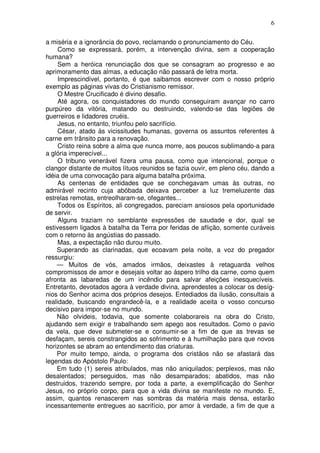 6

a miséria e a ignorância do povo, reclamando o pronunciamento do Céu.
     Como se expressará, porém, a intervenção divina, sem a cooperação
humana?
     Sem a heróica renunciação dos que se consagram ao progresso e ao
aprimoramento das almas, a educação não passará de letra morta.
     Imprescindível, portanto, é que saibamos escrever com o nosso próprio
exemplo as páginas vivas do Cristianismo remissor.
     O Mestre Crucificado é divino desafio.
     Até agora, os conquistadores do mundo conseguiram avançar no carro
purpúreo da vitória, matando ou destruindo, valendo-se das legiões de
guerreiros e lidadores cruéis.
     Jesus, no entanto, triunfou pelo sacrifício.
     César, atado às vicissitudes humanas, governa os assuntos referentes à
carne em trânsito para a renovação.
     Cristo reina sobre a alma que nunca morre, aos poucos sublimando-a para
a glória imperecível...
     O tribuno venerável fizera uma pausa, como que intencional, porque o
clangor distante de muitos lítuos reunidos se fazia ouvir, em pleno céu, dando a
idéia de uma convocação para alguma batalha próxima.
     As centenas de entidades que se conchegavam umas às outras, no
admirável recinto cuja abóbada deixava perceber a luz tremeluzente das
estrelas remotas, entreolharam-se, ofegantes...
     Todos os Espíritos, ali congregados, pareciam ansiosos pela oportunidade
de servir.
     Alguns traziam no semblante expressões de saudade e dor, qual se
estivessem ligados à batalha da Terra por feridas de aflição, somente curáveis
com o retorno às angústias do passado.
     Mas, a expectação não durou muito.
    Superando as clarinadas, que ecoavam pela noite, a voz do pregador
ressurgiu:
    — Muitos de vós, amados irmãos, deixastes à retaguarda velhos
compromissos de amor e desejais voltar ao áspero trilho da carne, como quem
afronta as labaredas de um incêndio para salvar afeições inesquecíveis.
Entretanto, devotados agora à verdade divina, aprendestes a colocar os desíg-
nios do Senhor acima dos próprios desejos. Entediados da ilusão, consultais a
realidade, buscando engrandecê-la, e a realidade aceita o vosso concurso
decisivo para impor-se no mundo.
    Não olvideis, todavia, que somente colaborareis na obra do Cristo,
ajudando sem exigir e trabalhando sem apego aos resultados. Como o pavio
da vela, que deve submeter-se e consumir-se a fim de que as trevas se
desfaçam, sereis constrangidos ao sofrimento e à humilhação para que novos
horizontes se abram ao entendimento das criaturas.
    Por muito tempo, ainda, o programa dos cristãos não se afastará das
legendas do Apóstolo Paulo:
    Em tudo (1) sereis atribulados, mas não aniquilados; perplexos, mas não
desalentados; perseguidos, mas não desamparados; abatidos, mas não
destruidos, trazendo sempre, por toda a parte, a exemplificação do Senhor
Jesus, no próprio corpo, para que a vida divina se manifeste no mundo. E,
assim, quantos renascerem nas sombras da matéria mais densa, estarão
incessantemente entregues ao sacrifício, por amor à verdade, a fim de que a
 