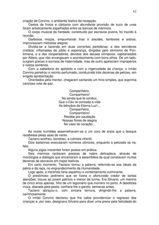 62

criação de Corvino, o ambiente festivo da recepção.
     Cestos de frutos e cântaros com abundante provisão de suco de uvas
foram artisticamente espalhados entre os bancos de mármore.
     O corpo musical da herdade, constituído por escravos jovens, foi trazido à
reunião.
     Garbosos moços, empunhando liras e alaúdes, tambores e sistros,
improvisavam melodias alegres.
     Dividia-se a fazenda em duas correntes partidárias: a dos servidores
cristãos, inflamados de júbilo e esperança, dirigidos pelo otimismo de Pon-
timiana, e a dos cooperadores, devotos dos deuses olímpicos, capitaneados
por Alésio, que não enxergavam o acontecimento com bons olhos. De um lado,
surgiam preces e sorrisos de fraternidade, mas de outro apareciam impropérios
e rostos sombrios.
     Com a sabedoria do apóstolo e com a ingenuidade da criança, o irmão
Corvino penetrou o recinto perfumado, conduzindo três dezenas de petizes, em
singela apresentação.
     Orientados pelo mentor, chegaram cantando um hino simples, que exprimia
caricioso voto de paz.

                               Companheiro,
                               Companheiro!
                          Na senda que te conduz,
                         Que o Céu te conceda a vida
                         As bênçãos da Eterna Luz!...
                               Companheiro,
                               Companheiro!
                            Recebe por saudação
                           Nossas flores de alegria
                            No vaso do coração...

     As vozes humildes assemelhavam-se a um coro de anjos que o bosque
recebesse pelas asas do vento.
     Taciano acolheu, bondoso, a colmeia infantil.
     Dois bailarinos executaram números cômicos, enquanto a petizada se ria,
feliz.
     Alguns jogos inocentes foram postos em prática.
     Seis meninos recitaram poesias de nobre delicadeza, através de
monólogos e diálogos que encantaram a assembléia da qual constavam muitas
dezenas de escravos em trajes festivos.
     Em certo momento, Taciano tomou a palavra, referindo-se aos ideais da
pátria e da raça, no engrandecimento da Humanidade.
     Logo após, a merenda farta espalhou o contentamento culminante.
     O prestimoso jardineiro que se fizera o afortunado credor de tantas
atenções, trouxe ao jovem patrício o menor da turma. Era Silvano, um menino
de cinco anos apenas, filho de um legionário que morrera no porto. A desditosa
viúva, atacada pela peste, confiara-lhe o garoto, semanas antes.
     Taciano abraçou-o, com sincera ternura, dirigindo-lhe a palavra,
carinhosamente.
     O irmão Corvino declarou que lhe cabia providenciar o regresso das
crianças e, por isso, designava Silvano para dizer uma prece pela felicidade do
 
