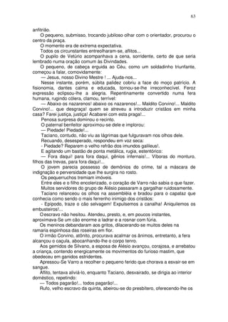 63

anfitrião.
     O pequeno, submisso, trocando jubiloso olhar com o orientador, procurou o
centro da praça.
     O momento era de extrema expectativa.
     Todos os circunstantes entreolharam-se, aflitos...
     O pupilo de Vetúrio acompanhava a cena, sorridente, certo de que seria
lembrado numa oração comum às Divindades.
     O pequeno, de cabeça erguida ao Céu, como um soldadinho triunfante,
começou a falar, comovidamente:
     — Jesus, nosso Divino Mestre ! ... Ajuda-nos...
     Nesse instante, porém, súbita palidez cobriu a face do moço patrício. A
fisionomia, dantes calma e educada, tornou-se-lhe irreconhecível. Feroz
expressão eclipsou-lhe a alegria. Repentinamente convertido numa fera
humana, rugindo cólera, clamou, terrível:
     — Abaixo os nazarenos! abaixo os nazarenos!... Maldito Corvino!... Maldito
Corvino!... que desgraça! quem se atreveu a introduzir cristãos em minha
casa? Farei justiça, justiça! Acabarei com esta praga!...
     Penosa surpresa dominou o recinto.
     O paternal benfeitor aproximou-se dele e implorou:
     — Piedade! Piedade!...
     Taciano, contudo, não viu as lágrimas que fulguravam nos olhos dele.
     Recuando, desesperado, respondeu em voz seca:
     - Piedade? Reparem o velho refrão dos imundos galileus!.
     E agitando um bastão de ponta metálica, rugia, estentórico:
     — Fora daqui! para fora daqui, gênios infernais!... Víboras do monturo,
filhos das trevas, para fora daqui!...
     O jovem parecia possesso de demônios do crime, tal a máscara de
indignação e perversidade que lhe surgira no rosto.
     Os pequerruchos tremiam imóveis.
     Entre eles e o filho encolerizado, o coração de Varro não sabia o que fazer.
     Muitos servidores do grupo de Alésio passaram a gargalhar ruidosamente.
     Taciano relanceou os olhos na assembléia e bradou para o capataz que
conhecia como sendo o mais ferrenho inimigo dos cristãos:
     - Epípodo, traze o cão selvagem! Expulsemos a canalha! Aniquilemos os
embusteiros!...
     O escravo não hesitou. Atendeu, presto, e, em poucos instantes,
aproximava-Se um cão enorme a ladrar e a rosnar com fúria.
     Os meninos debandaram aos gritos, dilacerando-se muitos deles na
ramaria espinhosa das roseiras em flor.
     O irmão Corvino, atônito, procurava acalmar os ânimos, entretanto, a fera
alcançou o caçula, abocanhando-lhe o corpo tenro.
     Aos gemidos de Silvano, a esposa de Alésio avançou, corajosa, e arrebatou
a criança, contendo energicamente os movimentos do furioso mastim, que
obedeceu em ganidos estridentes.
     Apressou-Se Varro a recolher o pequeno ferido que chorava a esvair-se em
sangue.
     Aflito, tentava aliviá-lo, enquanto Taciano, desvairado, se dirigia ao interior
doméstico, repetindo:
     — Todos pagarão!... todos pagarão!...
     Rufo, velho escravo da quinta, abeirou-se do presbítero, oferecendo-lhe os
 