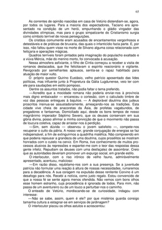 65

     As correntes de opinião nascidas em casa de Vetúrio distendiam-se, agora,
por todos os lugares. Para a maioria dos espectadores, Taciano era apre-
sentado na condição de um herói, empunhando o gládio vingador das
divindades olímpicas, mas para o grupo simpatizante do Cristianismo surgia
como símbolo terrível de novas perseguições.
     Os cristãos comumente eram acusados de encantamentos vergonhosos e
detestáveis e de práticas de bruxaria, das quais o infanticídio fazia parte. E, por
isso, não faltou quem visse na morte de Silvano alguma coisa relacionada com
feitiçaria e operações mágicas.
     Quadros terríveis foram pintados pela imaginação do populacho exaltado e
a viúva Mércia, mãe do menino morto, foi convocada à acusação.
     Nessa atmosfera asfixiante, o filho de Cíntia começou a receber a visita de
romanos destacados, que lhe felicitavam o espírito reacionário e vigilante.
Revigorado por semelhantes aplausos, sentia-se o rapaz habilitado para
atuação de maior vulto.
     O próprio questor Quirino Eustásio, velho patrício aposentado das lides
políticas, mas influente junto à Propretura da Gália Lugdunense, veio ter com
ele para saudações em estilo pomposo.
      Dentre os assuntos tratados, não podia faltar o tema preferido.
      — Acredito que a mocidade romana não poderia enviar-nos à província
mais digno embaixador — encareceu o cortesão, com o calculado timbre de
voz das pessoas entregues à bajulice. — A deplorável doutrina dos judeus
proscritos insinua-se assustadoramente, ameaçando-nos as tradições. Esta
cidade vive cheia de anacoretas da Ásia, de profetas vagabundos, de
pregadores e fantasmas. Domiciliado aqui, desde os bons tempos de nosso
magnânimo imperador Séptimo Severo, que os deuses conservam em sua
glória divina, posso afirmar a minha convicção de que o movimento não passa
de loucura coletiva, capaz de arrastar-nos à perdição.
      — Sim, sem dúvida — observou o jovem satisfeito —, compete-nos
recuperar o culto da pátria. A nosso ver, grande conjugação de energias se faz
indispensável, a fim de extinguirmos a quadrilha maléfica. Não compreendo em
que poderia repousar a grandeza de uma doutrina, cujos prosélitos se mostram
honrados com o cutelo na cerviz. Em Roma, tive conhecimento de muitos pro-
cessos alusivos às repressões e espantei-me com o teor das respostas dessa
gente infeliz. Repudiam os deuses com uma desfaçatez de assombrar. Creio
que as autoridades deveriam promover um expurgo social, em grande estilo.
      O interlocutor, com o riso irônico de velho fauno, admiràvelmente
apresentado, acentuou, malicioso:
      — Em razão disso, rejubilamo-nos com a sua presença. Se a juventude
patrícia não formular uma reação à altura de nossas necessidades, rumaremos
para a decadência. A sua coragem na expulsão desse renitente Corvino é um
desafogo para nós. Recebi a notícia, como justo regalo. Estou convencido de
que a nossa fé se sente agora menos ofendida. Não vemos com bons olhos
esse homem estranho, cuja procedência é ignorada de todos. Para mim, não
passa de um aventureiro ou de um louco a perturbar-nos o caminho.
     O enteado de Vetúrio, mordiscando-se de curiosidade, indagou com
interesse:
     — Não se sabe, assim, quem é ele? por que mistérios guarda consigo
tamanha cultura a estagnar-se em serviços de jardinagem?
     O interlocutor piscou os olhos astutos e acrescentou:
 