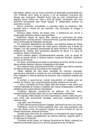 67

Não desejo, todavia, que os meus encontrem os disparates surpreendidos por
mim. Pretendo reunir todos os servos, a fim de prestarem juramento aos
deuses que veneramos. Afastarei quem fugir ao justo compromisso. Em
seguida, penso instituir em casa o culto de Cíbele, começando com uma
cerimônia processional pelo nosso bosque. É indispensável purificar os
costumes e os ares.
    Quirino concordou, entusiástico, e prometeu aderir ao programa. Não
somente faria o mesmo em seu domicílio, mas convocaria os amigos a
acompanhá-lo.
    Estimava Opílio Vetúrio, de longos anos, e felicitava-se por ver-lhe a
organização doméstica zelosa e bem guardada.
    Realmente, depois de alguns dias, quando os sofrimentos da peste
desapareciam no olvido comum, Taciano promoveu a grande assembléia do lar
para a reafirmação de fidelidade aos deuses.
    Em vastíssima dependência da herdade, uma soberba estátua de Cíbele
fôra instalada para a recepção dos votos gerais, enquanto que à direita da
imagem, num alto palanque paramentado de seda carmezim e fios dourados,
instalaram-se Taciano, dois sacerdotes populares da deusa e o casal de
mordomos, Alésio e Pontimiana.
     Numa extensa galeria, consideravelmente elevada, junto às portas de
acesso ao grande recinto, a nobreza citadina, trazida por Eustásio, rejubilava-
se com as cerimônias.
     Em baixo, acotovelavam-se todos os servidores da família, dentre os quais
alguns artistas repetiam cânticos consagrados à divindade.
     Num pequeno altar, graciosamente florido, a imagem que Vetúrio importara
de Pessinunte figurava-se uma testemunha impassível.
     Cíbele, ladeada por dois leões, esculpida em mármore imaculado,
representava realmente o símbolo de uma civilização bruxuleante, à frente do
olhar indagador e triste de dezenas de escravos, sob a orgulhosa exibição dos
senhores.
     O primeiro a aproximar-se, criando naturalmente um padrão para ser
imitado, foi Taciano, que, reverente diante do ídolo, declarou em voz alta:
     — Sob a invocação da Divina Cíbele, Mãe dos deuses e mãe nossa, juro
irrestrita fidelidade às crenças e tradições dos nossos antepassados e perfeita
obediência aos nossos eternos imperadores.
     Frenéticos aplausos coroaram-lhe as palavras. Um hino sacro,
acompanhado por flautas frígias, fêz-se ouvir cadenciado e melodioso.
     Em seguida, Alésio desceu do trono improvisado e, dando a idéia de que a
cena havia sido previamente estudada, pronunciou respeitosamente os
mesmos votos.
     Logo após, veio Pontimiana.
     A nobre senhora parecia doente e fatigada. Adivinhava-se-lhe a luta íntima.
     Palidíssima, enviou ao marido suplicante olhar, mas, pela expressão rude
com que Alésio a fitou, era possível imaginar os duros conflitos em que se
haviam empenhado, antes da cerimônia...
     Contida pelos olhos frios do companheiro, a orientadora da casa enxugou
as lágrimas e repetiu, pausadamente, as mesmas palavras, negando assim a
fé cristã que lhe atribuíam.
     Triunfante sorriso pairou na máscara fisionômica de Alésio, enquanto se
alastrava cochichado sussurro em enorme agrupamento de servidores.
 