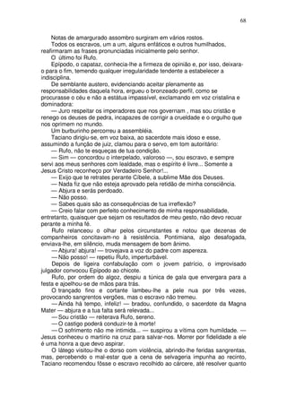 68

    Notas de amargurado assombro surgiram em vários rostos.
    Todos os escravos, um a um, alguns enfáticos e outros humilhados,
reafirmaram as frases pronunciadas inicialmente pelo senhor.
    O último foi Rufo.
    Epípodo, o capataz, conhecia-lhe a firmeza de opinião e, por isso, deixara-
o para o fim, temendo qualquer irregularidade tendente a estabelecer a
indisciplina.
    De semblante austero, evidenciando aceitar plenamente as
responsabilidades daquela hora, ergueu o bronzeado perfil, como se
procurasse o céu e não a estátua impassível, exclamando em voz cristalina e
dominadora:
    — Juro respeitar os imperadores que nos governam , mas sou cristão e
renego os deuses de pedra, incapazes de corrigir a crueldade e o orgulho que
nos oprimem no mundo.
    Um burburinho percorreu a assembléia.
    Taciano dirigiu-se, em voz baixa, ao sacerdote mais idoso e esse,
assumindo a função de juiz, clamou para o servo, em tom autoritário:
    — Rufo, não te esqueças de tua condição.
    — Sim — concordou o interpelado, valoroso —, sou escravo, e sempre
servi aos meus senhores com lealdade, mas o espírito é livre... Somente a
Jesus Cristo reconheço por Verdadeiro Senhor!...
    — Exijo que te retrates perante Cíbele, a sublime Mãe dos Deuses.
    — Nada fiz que não esteja aprovado pela retidão de minha consciência.
    — Abjura e serás perdoado.
    — Não posso.
    — Sabes quais são as consequências de tua irreflexão?
    — Creio falar com perfeito conhecimento de minha responsabilidade,
entretanto, quaisquer que sejam os resultados de meu gesto, não devo recuar
perante a minha fé.
     Rufo relanceou o olhar pelos circunstantes e notou que dezenas de
companheiros concitavam-no à resistência. Pontimiana, algo desafogada,
enviava-lhe, em silêncio, muda mensagem de bom ânimo.
     — Abjura! abjura! — trovejava a voz do padre com aspereza.
     — Não posso! — repetiu Rufo, imperturbável.
     Depois de ligeira confabulação com o jovem patrício, o improvisado
julgador convocou Epípodo ao chicote.
     Rufo, por ordem do algoz, despiu a túnica de gala que envergara para a
festa e ajoelhou-se de mãos para trás.
     O trançado fino e cortante lambeu-lhe a pele nua por três vezes,
provocando sangrentos vergões, mas o escravo não tremeu.
     — Ainda há tempo, infeliz! — bradou, confundido, o sacerdote da Magna
Mater — abjura e a tua falta será relevada...
     — Sou cristão — reiterava Rufo, sereno.
     — O castigo poderá conduzir-te à morte!
     — O sofrimento não me intimida... — suspirou a vítima com humildade. —
Jesus conheceu o martírio na cruz para salvar-nos. Morrer por fidelidade a ele
é uma honra a que devo aspirar.
     O látego visitou-lhe o dorso com violência, abrindo-lhe feridas sangrentas,
mas, percebendo o mal-estar que a cena de selvageria impunha ao recinto,
Taciano recomendou fôsse o escravo recolhido ao cárcere, até resolver quanto
 