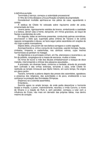 69

à definitiva punição.
      Terminado o serviço, começou a solenidade processional.
      O filho de Cíntia desejava uma purificação completa da propriedade.
      Considerável multidão apinhava-se nos pátios da casa, aguardando o
cortejo.
      A estátua de Cíbele foi colocada sobre riquíssimo andor de prata,
ornamentado de lírios.
     Jovens pares, rigorosamente vestidos de branco, simbolizando a castidade
e a beleza, abriam alas à frente, dançando, em rítmos graciosos, ao toque de
flautas e pandeiretas do culto.
     Em seguida, todas as senhoras presentes, conduzindo palmas aromáticas,
anunciavam o ídolo que, suportado pelos ombros de Taciano e de outros
rapazes consagrados à deusa, se fazia seguir pelos sacerdotes em orações do
rito frígio e pelos incensadores.
     Depois deles, uma jovem de rara beleza carregava o cutelo sagrado.
     Acompanhando-a, vinha o conjunto de musicistas, usando trompas, flautas,
címbalos, tímpanos e castanholas, nos cânticos votivos, cujos trechos
harmoniosos se perdiam no matagal.
     Os dignitários e os principais vinham, em fila, silenciosos e reverentes e, ao
fim do préstito, congregava-se a massa de escravos, mudos e tristes.
     Os hinos de louvor à mãe dos deuses embalsamavam o bosque de doce
melodia, interrompendo o chilrear dos pássaros assustados...
     A procissão, em diversas fases, contornou a herdade, através do arvoredo
bem cultivado e das vinhas extensas, tornando a casa, onde Cíbele foi
restituida ao templo minúsculo que Opílio Vetúrio, em outro tempo, lhe erigira
em pleno jardim.
     Taciano, tomando a palavra depois das preces dos sacerdotes, agradeceu
a presença dos religiosos, das autoridades e do povo, enaltecendo a sua
confiança na proteção das Divindades Olímpicas.
     Dispersou-se a colorida assembléia.
     Entardecia...
     Sozinho agora no amplo terraço, de onde podia descortinar o horizonte
lavado e límpido, o jovem, instintivamente, recordou o irmão Corvino, a morte
de Silvano e a reação de Rufo e, sem perceber, começou a lutar com a
influência do Cristo, não mais em derredor das próprias idéias, mas dentro
mesmo do coração.
 