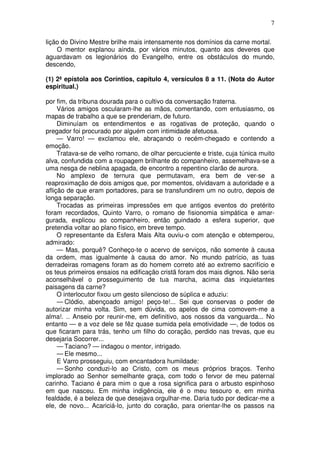 7

lição do Divino Mestre brilhe mais intensamente nos domínios da carne mortal.
    O mentor explanou ainda, por vários minutos, quanto aos deveres que
aguardavam os legionários do Evangelho, entre os obstáculos do mundo,
descendo,

(1) 2ª epístola aos Coríntios, capítulo 4, versículos 8 a 11. (Nota do Autor
espiritual.)

por fim, da tribuna dourada para o cultivo da conversação fraterna.
     Vários amigos oscularam-lhe as mãos, comentando, com entusiasmo, os
mapas de trabalho a que se prenderiam, de futuro.
     Diminuíam os entendimentos e as rogativas de proteção, quando o
pregador foi procurado por alguém com intimidade afetuosa.
     — Varro! — exclamou ele, abraçando o recém-chegado e contendo a
emoção.
     Tratava-se de velho romano, de olhar percuciente e triste, cuja túnica muito
alva, confundida com a roupagem brilhante do companheiro, assemelhava-se a
uma nesga de neblina apagada, de encontro a repentino clarão de aurora.
     No amplexo de ternura que permutavam, era bem de ver-se a
reaproximação de dois amigos que, por momentos, olvidavam a autoridade e a
aflição de que eram portadores, para se transfundirem um no outro, depois de
longa separação.
     Trocadas as primeiras impressões em que antigos eventos do pretérito
foram recordados, Quinto Varro, o romano de fisionomia simpática e amar-
gurada, explicou ao companheiro, então guindado a esfera superior, que
pretendia voltar ao plano físico, em breve tempo.
     O representante da Esfera Mais Alta ouviu-o com atenção e obtemperou,
admirado:
     — Mas, porquê? Conheço-te o acervo de serviços, não somente à causa
da ordem, mas igualmente à causa do amor. No mundo patrício, as tuas
derradeiras romagens foram as do homem correto até ao extremo sacrifício e
os teus primeiros ensaios na edificação cristã foram dos mais dignos. Não seria
aconselhável o prosseguimento de tua marcha, acima das inquietantes
paisagens da carne?
     O interlocutor fixou um gesto silencioso de súplica e aduziu:
     — Clódio, abençoado amigo! peço-te!... Sei que conservas o poder de
autorizar minha volta. Sim, sem dúvida, os apelos de cima comovem-me a
alma!. .. Anseio por reunir-me, em definitivo, aos nossos da vanguarda... No
entanto — e a voz dele se fêz quase sumida pela emotividade —, de todos os
que ficaram para trás, tenho um filho do coração, perdido nas trevas, que eu
desejaria Socorrer...
     — Taciano? — indagou o mentor, intrigado.
     — Ele mesmo...
     E Varro prosseguiu, com encantadora humildade:
     — Sonho conduzi-lo ao Cristo, com os meus próprios braços. Tenho
implorado ao Senhor semelhante graça, com todo o fervor de meu paternal
carinho. Taciano é para mim o que a rosa significa para o arbusto espinhoso
em que nasceu. Em minha indigência, ele é o meu tesouro e, em minha
fealdade, é a beleza de que desejava orgulhar-me. Daria tudo por dedicar-me a
ele, de novo... Acariciá-lo, junto do coração, para orientar-lhe os passos na
 