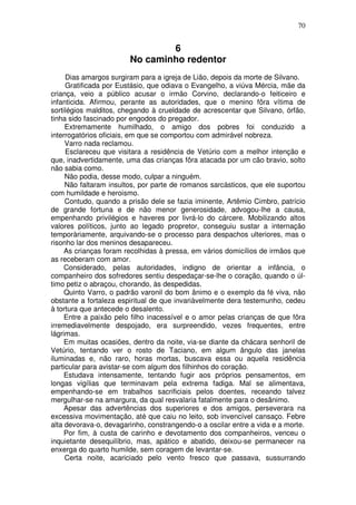 70


                                6
                        No caminho redentor
     Dias amargos surgiram para a igreja de Lião, depois da morte de Silvano.
     Gratificada por Eustásio, que odiava o Evangelho, a viúva Mércia, mãe da
criança, veio a público acusar o irmão Corvino, declarando-o feiticeiro e
infanticida. Afirmou, perante as autoridades, que o menino fôra vítima de
sortilégios malditos, chegando à crueldade de acrescentar que Silvano, órfão,
tinha sido fascinado por engodos do pregador.
     Extremamente humilhado, o amigo dos pobres foi conduzido a
interrogatórios oficiais, em que se comportou com admirável nobreza.
     Varro nada reclamou.
     Esclareceu que visitara a residência de Vetúrio com a melhor intenção e
que, inadvertidamente, uma das crianças fôra atacada por um cão bravio, solto
não sabia como.
     Não podia, desse modo, culpar a ninguém.
     Não faltaram insultos, por parte de romanos sarcásticos, que ele suportou
com humildade e heroismo.
     Contudo, quando a prisão dele se fazia iminente, Artêmio Cimbro, patrício
de grande fortuna e de não menor generosidade, advogou-lhe a causa,
empenhando privilégios e haveres por livrá-lo do cárcere. Mobilizando altos
valores políticos, junto ao legado propretor, conseguiu sustar a internação
temporàriamente, arquivando-se o processo para despachos ulteriores, mas o
risonho lar dos meninos desapareceu.
     As crianças foram recolhidas à pressa, em vários domicílios de irmãos que
as receberam com amor.
     Considerado, pelas autoridades, indigno de orientar a infância, o
companheiro dos sofredores sentiu despedaçar-se-lhe o coração, quando o úl-
timo petiz o abraçou, chorando, às despedidas.
     Quinto Varro, o padrão varonil do bom ânimo e o exemplo da fé viva, não
obstante a fortaleza espiritual de que invariàvelmente dera testemunho, cedeu
à tortura que antecede o desalento.
     Entre a paixão pelo filho inacessível e o amor pelas crianças de que fôra
irremediavelmente despojado, era surpreendido, vezes frequentes, entre
lágrimas.
     Em muitas ocasiões, dentro da noite, via-se diante da chácara senhoril de
Vetúrio, tentando ver o rosto de Taciano, em algum ângulo das janelas
iluminadas e, não raro, horas mortas, buscava essa ou aquela residência
particular para avistar-se com algum dos filhinhos do coração.
     Estudava intensamente, tentando fugir aos próprios pensamentos, em
longas vigílias que terminavam pela extrema fadiga. Mal se alimentava,
empenhando-se em trabalhos sacrificiais pelos doentes, receando talvez
mergulhar-se na amargura, da qual resvalaria fatalmente para o desânimo.
     Apesar das advertências dos superiores e dos amigos, perseverara na
excessiva movimentação, até que caiu no leito, sob invencível cansaço. Febre
alta devorava-o, devagarinho, constrangendo-o a oscilar entre a vida e a morte.
     Por fim, à custa de carinho e devotamento dos companheiros, venceu o
inquietante desequilíbrio, mas, apático e abatido, deixou-se permanecer na
enxerga do quarto humilde, sem coragem de levantar-se.
     Certa noite, acariciado pelo vento fresco que passava, sussurrando
 