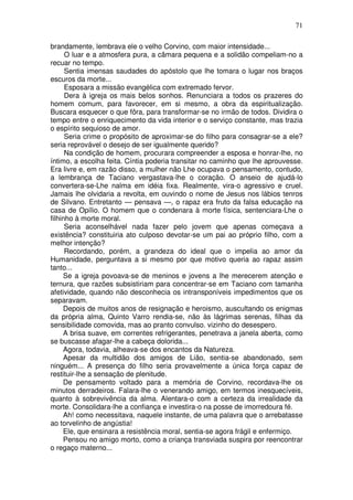 71

brandamente, lembrava ele o velho Corvino, com maior intensidade...
      O luar e a atmosfera pura, a câmara pequena e a solidão compeliam-no a
recuar no tempo.
      Sentia imensas saudades do apóstolo que lhe tomara o lugar nos braços
escuros da morte...
      Esposara a missão evangélica com extremado fervor.
      Dera à igreja os mais belos sonhos. Renunciara a todos os prazeres do
homem comum, para favorecer, em si mesmo, a obra da espiritualização.
Buscara esquecer o que fôra, para transformar-se no irmão de todos. Dividira o
tempo entre o enriquecimento da vida interior e o serviço constante, mas trazia
o espírito sequioso de amor.
      Seria crime o propósito de aproximar-se do filho para consagrar-se a ele?
seria reprovável o desejo de ser igualmente querido?
      Na condição de homem, procurara compreender a esposa e honrar-lhe, no
íntimo, a escolha feita. Cíntia poderia transitar no caminho que lhe aprouvesse.
Era livre e, em razão disso, a mulher não Lhe ocupava o pensamento, contudo,
a lembrança de Taciano vergastava-lhe o coração. O anseio de ajudá-lo
convertera-se-Lhe nalma em idéia fixa. Realmente, vira-o agressivo e cruel.
Jamais lhe olvidaria a revolta, em ouvindo o nome de Jesus nos lábios tenros
de Silvano. Entretanto — pensava —, o rapaz era fruto da falsa educação na
casa de Opílio. O homem que o condenara à morte física, sentenciara-Lhe o
filhinho à morte moral.
      Seria aconselhável nada fazer pelo jovem que apenas começava a
existência? constituiria ato culposo devotar-se um pai ao próprio filho, com a
melhor intenção?
      Recordando, porém, a grandeza do ideal que o impelia ao amor da
Humanidade, perguntava a si mesmo por que motivo queria ao rapaz assim
tanto...
     Se a igreja povoava-se de meninos e jovens a lhe merecerem atenção e
ternura, que razões subsistiriam para concentrar-se em Taciano com tamanha
afetividade, quando não desconhecia os intransponíveis impedimentos que os
separavam.
     Depois de muitos anos de resignação e heroismo, auscultando os enigmas
da própria alma, Quinto Varro rendia-se, não às lágrimas serenas, filhas da
sensibilidade comovida, mas ao pranto convulso. vizinho do desespero.
     A brisa suave, em correntes refrigerantes, penetrava a janela aberta, como
se buscasse afagar-lhe a cabeça dolorida...
     Agora, todavia, alheava-se dos encantos da Natureza.
     Apesar da multidão dos amigos de Lião, sentia-se abandonado, sem
ninguém... A presença do filho seria provavelmente a única força capaz de
restituir-lhe a sensação de plenitude.
     De pensamento voltado para a memória de Corvino, recordava-lhe os
minutos derradeiros. Falara-lhe o venerando amigo, em termos inesquecíveis,
quanto à sobrevivência da alma. Alentara-o com a certeza da irrealidade da
morte. Consolidara-lhe a confiança e investira-o na posse de imorredoura fé.
     Ah! como necessitava, naquele instante, de uma palavra que o arrebatasse
ao torvelinho de angústia!
     Ele, que ensinara a resistência moral, sentia-se agora frágil e enfermiço.
     Pensou no amigo morto, como a criança transviada suspira por reencontrar
o regaço materno...
 