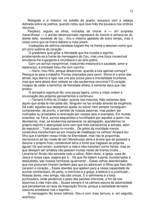 72

     Relegado a si mesmo, na solidão do quarto, soluçava com a cabeça
dobrada sobre os joelhos, quando notou que leve mão lhe pousava nos ombros
recurvos.
     Perplexo, ergueu os olhos, inchados de chorar. e — oh! surpresa
maravilhosa! — o ancião desencarnado regressara do túmulo e achava-se ali,
diante dele, revestido de luz... Era o mesmo apóstolo de outro tempo, mas o
corpo como que se fizera diáfano e mais jovem.
      Irradiações de safirina claridade fulgiam-lhe na fronte e desciam como que
em jorro sublime do coração.
      O presbítero quis gritar a felicidade que lhe invadia o espírito,
prosternando-se à frente do mensageiro do Céu, mas uma força incoercível
emudecia-lhe a garganta e chumbava-o ao leito pobre.
      Com um sorriso inexprimível, traduzindo melancolia e saudade, amor e
esperança, a entidade falou-lhe com carinho:
      — Varro, meu filho, porque desanimas, quando a luta apenas começa?
Reergue-te para o trabalho. Fomos chamados para servir. Divino é o amor das
almas, laço eterno a ligar-nos uns aos outros para a imortalidade triunfante,
mas que será desse dom celeste se não soubermos renunciar? O coração
incapaz de ceder a benefício da felicidade alheia, é semente seca que não
produz.
      O emissário espiritual fêz uma pausa ligeira, como a impor ordem à
enunciação dos próprios pensamentos e continuou:
      — Taciano é filho do Criador, quanto nós mesmos. Não reclames dele
aquilo que ainda te não pode dar. Ninguém se faz amado através da exigência.
Dá tudo! aqueles que desejamos ajudar ou salvar nem sempre conseguem
compreender, de pronto, o sentido de nossas palavras, mas podem ser
inclinados ou arrastados à renovação por nossos atos e exemplos. Em muitas
ocasiões, na Terra, somos esquecidos e humilhados por aqueles a quem nos
devotamos, mas, se soubermos perseverar na abnegação, acendemos no
próprio espírito o abençoado lume com que lhes clarearemos a estrada, além
do sepulcro!... Tudo passa no mundo... Os gritos da mocidade menos
construtiva transformam-se em música de meditação na velhice! Ampara teu
filho que é também nosso irmão na Eternidade, mas não te proponhas
escravizá-lo ao teu modo de ser! Monstruosa seria a árvore que se pusesse a
devorar o próprio fruto; condenável seria a fonte que tragasse as próprias
águas! Os que amam, sustentam a vida e nela transitam como heróis, mas os
que desejam ser amados não passam muitas vezes de tiranos crueis...
Levanta-te! Ainda não sorveste todo o cálice. Além disso, a igreja, casa de
Jesus e nossa casa, espera por ti... Os que lhe batem à porta, consternados e
desiludidos, são nossos familiares igualmente... Esses velhos abandonados
que nos procuram tiveram também pais que os adoravam e filhos que lhes dila-
ceraram o coração... Esses doentes que apelam para a nossa capacidade de
auxiliar conheceram, de perto, a meninice e a graça, a beleza e a juventude!...
Nossas dores, meu amigo, não são únicas. E o sofrimento é a forja
purificadora, onde perdemos o peso das paixões inferiores, a fim de nos
alçarmos à vida mais alta... Quase sempre é na câmara escura da adversidade
que percebemos os raios da Inspiração Divina, porque a saciedade terrestre
costuma anestesiar-nos o espírito...
     O mensageiro fêz breve silêncio, fitou-o com mais ternura, e, em seguida,
acentuou:
 