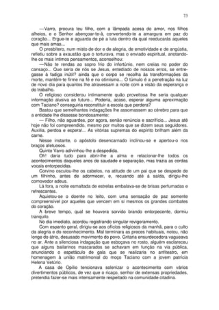73

     — Varro, procura teu filho, com a lâmpada acesa do amor, nos filhos
alheios, e o Senhor abençoar-te-á, convertendo-te a amargura em paz do
coração... Ergue-te e aguarda de pé a luta dentro da qual reeducarás aqueles
que mais amas...
     O presbítero, num misto de dor e de alegria, de emotividade e de angústia,
refletiu sobre a exaustão que o torturava, mas o enviado espiritual, anotando-
lhe os mais íntimos pensamentos, aconselhou:
     — Não te rendas ao sopro frio do infortúnio, nem creias no poder do
cansaço... Que seria de nós se Jesus, entediado de nossos erros, se entre-
gasse à fadiga inútil? ainda que o corpo se recolha às transformações da
morte, mantém-te firme na fé e no otimismo... O túmulo é a penetração na luz
de novo dia para quantos lhe atravessam a noite com a visão da esperança e
do trabalho.
     O religioso considerou intimamente quão proveitosa lhe seria qualquer
informação alusiva ao futuro... Poderia, acaso, esperar alguma aproximação
com Taciano? conseguiria reconstituir a escola que perdera?
     Bastou que semelhantes indagações lhe assomassem ao cérebro para que
a entidade lhe dissesse bondosamente:
     — Filho, não aguardes, por agora, senão renúncia e sacrifício... Jesus até
hoje não foi compreendido, mesmo por muitos que se dizem seus seguidores.
Auxilia, perdoa e espera!... As vitórias supremas do espírito brilham além da
carne.
     Nesse instante, o apóstolo desencarnado inclinou-se e apertou-o nos
braços afetuosos.
     Quinto Varro adivinhou-lhe a despedida.
     Oh! daria tudo para abrir-lhe a alma e relacionar-lhe todos os
acontecimentos daqueles anos de saudade e separação, mas trazia as cordas
vocais entorpecidas.
     Corvino osculou-lhe os cabelos, na atitude de um pai que se despede de
um filhinho, antes de adormecer, e, recuando até à saída, dirigiu-lhe
comovedor adeus.
     Lá fora, a noite esmaltada de estrelas embalava-se de brisas perfumadas e
refrescantes.
     Aquietou-se o doente no leito, com uma sensação de paz somente
compreensível por aqueles que vencem em si mesmos os grandes combates
do coração.
     A breve tempo, qual se houvera sorvido brando entorpecente, dormiu
tranquilo.
     No dia imediato, acordou registrando singular revigoramento.
     Com espanto geral, dirigiu-se aos ofícios religiosos da manhã, para o culto
da alegria e do reconhecimento. Mal terminara as preces habituais, notou, não
longe do átrio, desusado movimento do povo. Gritaria ensurdecedora vagueava
no ar. Ante a silenciosa indagação que esboçava no rosto, alguém esclareceu
que alguns bailarinos mascarados se achavam em função na via pública,
anunciando o espetáculo de gala que se realizaria no anfiteatro, em
homenagem à união matrimonial do moço Taciano com a jovem patrícia
Helena Vetúrio.
     A casa de Opílio tencionava solenizar o acontecimento com vários
divertimentos públicos, de vez que o ricaço, senhor de extensas propriedades,
pretendia fazer-se mais intensamente respeitado na comunidade citadina.
 