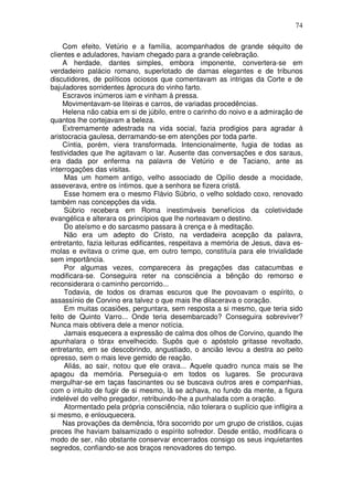 74

     Com efeito, Vetúrio e a família, acompanhados de grande séquito de
clientes e aduladores, haviam chegado para a grande celebração.
     A herdade, dantes simples, embora imponente, convertera-se em
verdadeiro palácio romano, superlotado de damas elegantes e de tribunos
discutidores, de políticos ociosos que comentavam as intrigas da Corte e de
bajuladores sorridentes àprocura do vinho farto.
     Escravos inúmeros iam e vinham à pressa.
     Movimentavam-se liteiras e carros, de variadas procedências.
     Helena não cabia em si de júbilo, entre o carinho do noivo e a admiração de
quantos lhe cortejavam a beleza.
     Extremamente adestrada na vida social, fazia prodígios para agradar à
aristocracia gaulesa, derramando-se em atenções por toda parte.
     Cíntia, porém, viera transformada. Intencionalmente, fugia de todas as
festividades que lhe agitavam o lar. Ausente das conversações e dos saraus,
era dada por enferma na palavra de Vetúrio e de Taciano, ante as
interrogações das visitas.
     Mas um homem antigo, velho associado de Opílio desde a mocidade,
asseverava, entre os íntimos. que a senhora se fizera cristã.
     Esse homem era o mesmo Flávio Súbrio, o velho soldado coxo, renovado
também nas concepções da vida.
     Súbrio recebera em Roma inestimáveis benefícios da coletividade
evangélica e alterara os princípios que lhe norteavam o destino.
     Do ateísmo e do sarcasmo passara à crença e à meditação.
     Não era um adepto do Cristo, na verdadeira acepção da palavra,
entretanto, fazia leituras edificantes, respeitava a memória de Jesus, dava es-
molas e evitava o crime que, em outro tempo, constituía para ele trivialidade
sem importância.
     Por algumas vezes, comparecera às pregações das catacumbas e
modificara-se. Conseguira reter na consciência a bênção do remorso e
reconsiderara o caminho percorrido...
     Todavia, de todos os dramas escuros que lhe povoavam o espírito, o
assassínio de Corvino era talvez o que mais lhe dilacerava o coração.
     Em muitas ocasiões, perguntara, sem resposta a si mesmo, que teria sido
feito de Quinto Varro... Onde teria desembarcado? Conseguira sobreviver?
Nunca mais obtivera dele a menor notícia.
     Jamais esquecera a expressão de calma dos olhos de Corvino, quando lhe
apunhalara o tórax envelhecido. Supôs que o apóstolo gritasse revoltado,
entretanto, em se descobrindo, angustiado, o ancião levou a destra ao peito
opresso, sem o mais leve gemido de reação.
     Aliás, ao sair, notou que ele orava... Aquele quadro nunca mais se lhe
apagou da memória. Perseguia-o em todos os lugares. Se procurava
mergulhar-se em taças fascinantes ou se buscava outros ares e companhias,
com o intuito de fugir de si mesmo, lá se achava, no fundo da mente, a figura
indelével do velho pregador, retribuindo-lhe a punhalada com a oração.
     Atormentado pela própria consciência, não tolerara o suplício que infligira a
si mesmo, e enlouquecera.
     Nas provações da demência, fôra socorrido por um grupo de cristãos, cujas
preces lhe haviam balsamizado o espírito sofredor. Desde então, modificara o
modo de ser, não obstante conservar encerrados consigo os seus inquietantes
segredos, confiando-se aos braços renovadores do tempo.
 