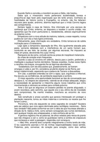 75

    Quando Opílio o convidou a transferir-se para a Gália, não hesitou.
     Sabia que o missionário morto pertencera àcoletividade lionesa e
propunha-se algo fazer pela organização que ele tanto amara. Conhecia as
hostilidades de Vetúrio contra o Evangelho, no entanto, não lhe faltariam
recursos para ajudar, anônimo, àfamília espiritual que o irmão Corvino legara
aos companheiros.
     Sempre ligado à casa de Vetúrio, fôra informado por uma escrava de
confiança que Cíntia, enferma, se dispusera a receber o auxílio cristão, nos
aposentos que lhe eram particulares e, restabelecida, alterara espiritualmente
os próprios rumos.
     Simpatizara com a nova atitude da matrona, todavia, a esse respeito, nunca
pudera ter com ela a mais ligeira entrevista.
     Efetivamente, essa informação era verdadeira. Cíntia tomara-se de súbita
inclinação para o Cristianismo.
     Logo após a temporária separação do filho, fôra igualmente atacada pela
peste, somente debelada com a interferência de um santo homem que,
conduzido ao seu leito, às ocultas, por algumas escravas, lhe impusera as
mãos em prece, devolvendo-lhe a paz íntima.
     Reerguera-se da cama, contudo sentia-se presa de insopitável melancolia.
     As crises de coração eram frequentes.
     Quando a casa se envolvia em silêncio, descia para o jardim, preferindo a
meditação a qualquer bulício doméstico. Nessas ocasiões, muitas vezes Opilio
a recolheu nos braços, enxugando-lhe as lágrimas abundantes.
      Estabeleceu com ela discussões que, gradativamente, se fizeram
amargas e rudes e, por fim, considerou prudente afastar-se de Roma, por
tempo indeterminado, esperando que a palavra de Taciano a dissuadisse.
     Em Lião, o padrasto entendeu-se com o rapaz, que, orgulhoso e inflexível,
lhe escutou as confidências, de semblante espantado e sombrio.
     O moço aguardou uma oportunidade favorável ao tipo de conversação que
desejava e, na véspera do casamento, valendo-se de ensejo adequado, alegou
a necessidade de apresentar à mãezinha alguns novos trabalhos que vinha
movimentando e retiraram-se ambos para vinhedo próximo.
     Ante o Sol que se afigurava um braseiro perdido no poente afogueado, o
jovem recordava, pelo caminho, que aquele era o seu último dia de mocidade
sem compromisso. Na manhã imediata, marcharia ao encontro de novo
destino.
     Sob ramalhudo e anoso carvalho que parecia interessado em proteger a
plantação nascente, tomou as mãos maternas e comentou os receios que lhe
feriam a alma...
     Porventura, teria ela esquecido os votos sagrados do coração? Soubera
pelo pai adotivo que vivia agora dominada pelos sortilégios nazarenos... Seria
isso verdade? Não podia conformar-se com a idéia de que houvesse alterado a
direção da fé. Sabia-a forte, como sempre consagrada aos numes domésticos,
sem qualquer traição aos antepassados, e nela confiaria até ao fim.
     A genitora registrou-lhe as palavras, de olhos velados pela névoa do pranto
que não chegava a cair e, como se guardasse nalma a sombra do crepúsculo
que começava a vestir a paisagem, respondeu com amargura:
     — Meu filho, amanhã terei cumprido integralmente a minha tarefa de mãe.
O teu casamento assinala o fim de minhas responsabilidades nesse sentido.
Podemos, pois, conversar, de coração para coração, como dois velhos
 