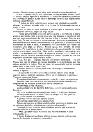 76

amigos... De alguns anos para cá, sinto muita sede de renovação espiritual...
     — Mas porque renovação se o carinho dos deuses jaz sobre a nossa casa?
— atalhou o rapaz agastado e apreensivo. — Acaso nos falta qualquer coisa?
não vivemos uns para os outros na doce confiança recíproca que os protetores
celestes nos conferiram?
     — A fartura de bens materiais nem sempre traz felicidade ao coração —
observou a matrona, sorrindo, triste —; a riqueza de Vetúrio pode não ser a
minha riqueza...
     Pousou no filho os olhos molhados e calmos que o sofrimento íntimo
enobrecera e continuou, depois de longa pausa:
     — Nossa personalidade, enquanto somos jovens, é semelhante a pedra
preciosa por lapidar. Mas o tempo, dia a dia, nos desgasta e transforma, até
que um novo entendimento da vida nos faça brilhar o coração. Sinto-me em
nova fase. És hoje um homem e podes entender... Há muito tempo observo a
decadência que nos rodeia. Decadência nos que governam, a expressar-se em
desmandos de toda a sorte, e decadência nos governados que fazem da
existência uma caça ao prazer... Noutra época, tive também os olhos
vendados. Por mais falasse teu pai, avisadamente, buscando acordar-me, mais
surdos se me faziam os ouvidos... Hoje, porém, as palavras dele ressoam em
minha consciência com mais nitidez. Achamo-nos atacados no lodo de vícios e
misérias morais. Só uma intervenção espiritual, diversa daquela em que até
hoje temos acreditado, pode solevar o mundo...
     — Mas, meu pai — explicou Taciano, visivelmente contrafeito — era um
filósofo que não se afastou de nossas tradições. A documentação que nos
deixou atesta-lhe a cultura. Além do mais, foi assassinado quando cumpria
nobre dever no combate à praga cristã.
     A senhora estampou indisfarçáveis sinais de amargura, na fisionomia
serena, e replicou:
     — Enganas-te, meu filho! Cresceste ao lado de Vetúrio, sob a névoa
espessa que nos esconde o passado... Devo, porém, asseverar-te agora que
Varro era seguidor de Jesus...
     Tomando conhecimento da inesperada revelação, o rapaz transtornou-se.
     Estranho rubor subiu-lhe à face, intumesceram-se-lhe as veias do rosto,
crisparam-se-lhe os lábios e animalizou-se-lhe a expressão.
     Amedrontada, Cíntia emudeceu.
     Qual acontecera no dia da morte de Silvano, o jovem patrício colocou-se
fora de si.
     Não podia insubordinar-se naquela hora, contudo, bradou em desabafo:
     — Sempre defrontado por esse Cristo que não procuro! Pela glória de
Júpiter, nunca cederei, nunca cederei!...
     A genitora recuou, possuída de forte espanto.
     Jamais lhe percebera tamanho desequilíbrio.
     Taciano apresentava a máscara indefinível do sofrimento e do ódio, qual
se estivesse, de chofre, à frente do seu mais terrível adversário.
     Contemplou Cíntia, trêmula, e esforçando-se, em vão, por acalmar-se,
enunciou com um ar de desalento:
     — Mãe, Opílio tem razão. A senhora está mesmo demente. A peste
enlouqueceu-a!...
     E depois de alguns instantes de silêncio, em que apenas se lhe ouvia a
respiração ofegante, acrescentou, melancólico:
 