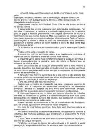 77

     — Amanhã, desposarei Helena com um dardo envenenado a pungir-me o
peito.
Logo após, enlaçou-a, nervoso, com a preocupação de quem conduz um
doente grave e, sem qualquer palavra, deixou-a, aflita e desapontada, em
ataviada câmara de repouso.
     Desde aquele crepúsculo inolvidável, Cíntia Júlia foi tida à conta de louca
no seio da família.
     O casamento dos jovens realizou-se com solenidades excepcionais. Por
três dias consecutivos, a herdade e o anfiteatro regurgitaram de convidados
para os jogos e festejos gratulatórios, com alegres cerimoniais de louvor e
reconhecimento aos numes tutelares. Mas, no esplendor do regozijo público,
duas personagens jaziam estigmatizadas por infinita angústia. Opílio e Taciano,
constrangidos a manter a dona da casa no indevassável exílio doméstico,
guardavam o sorriso artificial de quem recebia o júbilo do povo como taça
brilhante cheia de fel.
     Os aposentos da matrona permaneciam sob a guarda severa que Epípodo
dirigia.
     Proibiu-se-lhe a ela a recepção de visitas.
     A entrada dos próprios servidores passou a ser devidamente controlada. A
esposa de Vetúrio só poderia avistar-se com os mais íntimos.
     E enquanto Opílio, agora mais estreitamente ligado a Galba, se devotava a
largos empreendimentos na pecuária, junto de Helena e Taciano que se
amavam, risonhos e felizes.
     Varro, desacoroçoado de qualquer entendimento com o filho, voltava à
posição de protetor dos desamparados, dividindo-se entre as tarefas sacrificiais
de sempre e as pregações edificantes, em que a sua palavra sublime parecia
banhar-se de redentora luz.
     A fama do irmão Corvino aumentava dia a dia, entre o ódio gratuito dos
romanos gozadores e o agradecimento das almas simples que buscavam nele
o refúgio e a consolação, a saúde e a esperança...
     O ano 235, entrara sob escuros vaticínios.
     Repletava-se o Império de incessante mal-estar. Importante corrente do
patriciado, sob a instigação de sacerdotes consagrados às divindades
olímpicas, acusava os adeptos da Boa Nova com referências amargas,
atribuindo-lhes a causa dos desastres que atormentavam a vida coletiva.
     A peste que flagelava o mundo latino, em todas as direções, as colheitas
mirradas, as vicissitudes da guerra e a instabilidade política eram tidas como
consequência do trabalho punitivo dos deuses, que castigavam os cristãos,
sempre mais numerosos em toda a parte.
     Nuvens terríveis acumulavam-se sobre os trabalhadores do Evangelho,
que, em preces, aguardavam o desabar de novos temporais.
     Em meio de prognósticos sombrios, Caio Júlio Vero Maximino subira ao
trono romano.
     Alexandre Severo fôra assassinado cruelmente, desaparecendo com ele a
influência das mulheres piedosas que amparavam o Cristianismo no trono
imperial.
     O novo César assemelhava-se a um monstro que se apoderara da púrpura,
sedento de sangue e de poder.
     Fortaleceu, à pressa, os tiranos da administração e do exército e vasta
perseguição aos prosélitos do Cristo foi reiniciada, com impulso avassalador.
 