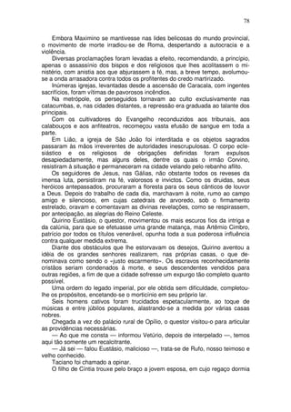78

     Embora Maximino se mantivesse nas lides belicosas do mundo provincial,
o movimento de morte irradiou-se de Roma, despertando a autocracia e a
violência.
     Diversas proclamações foram levadas a efeito, recomendando, a princípio,
apenas o assassínio dos bispos e dos religiosos que lhes acolitassem o mi-
nistério, com anistia aos que abjurassem a fé, mas, a breve tempo, avolumou-
se a onda arrasadora contra todos os profitentes do credo martirizado.
     Inúmeras igrejas, levantadas desde a ascensão de Caracala, com ingentes
sacrifícios, foram vítimas de pavorosos incêndios.
     Na metrópole, os perseguidos tornavam ao culto exclusivamente nas
catacumbas, e, nas cidades distantes, a repressão era graduada ao talante dos
principais.
     Com os cultivadores do Evangelho reconduzidos aos tribunais, aos
calabouços e aos anfiteatros, recomeçou vasta efusão de sangue em toda a
parte.
     Em Lião, a igreja de São João foi interditada e os objetos sagrados
passaram às mãos irreverentes de autoridades inescrupulosas. O corpo ecle-
siástico e os religiosos de obrigações definidas foram expulsos
desapiedadamente, mas alguns deles, dentre os quais o irmão Corvino,
resistiram à situação e permaneceram na cidade velando pelo rebanho aflito.
     Os seguidores de Jesus, nas Gálias, não obstante todos os reveses da
imensa luta, persistiram na fé, valorosos e invictos. Como os druidas, seus
heróicos antepassados, procuraram a floresta para os seus cânticos de louvor
a Deus. Depois do trabalho de cada dia, marchavam à noite, rumo ao campo
amigo e silencioso, em cujas catedrais de arvoredo, sob o firmamento
estrelado, oravam e comentavam as divinas revelações, como se respirassem,
por antecipação, as alegrias do Reino Celeste.
     Quirino Eustásio, o questor, movimentou os mais escuros fios da intriga e
da calúnia, para que se efetuasse uma grande matança, mas Artêmio Cimbro,
patrício por todos os títulos venerável, opunha toda a sua poderosa influência
contra qualquer medida extrema.
     Diante dos obstáculos que lhe estorvavam os desejos, Quirino aventou a
idéia de os grandes senhores realizarem, nas próprias casas, o que de-
nominava como sendo o «justo escarmento». Os escravos reconhecidamente
cristãos seriam condenados à morte, e seus descendentes vendidos para
outras regiões, a fim de que a cidade sofresse um expurgo tão completo quanto
possível.
     Uma ordem do legado imperial, por ele obtida sem dificuldade, completou-
lhe os propósitos, encetando-se o morticínio em seu próprio lar.
     Seis homens cativos foram trucidados espetacularmente, ao toque de
músicas e entre júbilos populares, alastrando-se a medida por várias casas
nobres.
     Chegada a vez do palácio rural de Opílio, o questor visitou-o para articular
as providências necessárias.
     — Ao que me consta — informou Vetúrio, depois de interpelado —, temos
aqui tão somente um recalcitrante.
     — Já sei — falou Eustásio, malicioso —, trata-se de Rufo, nosso teimoso e
velho conhecido.
     Taciano foi chamado a opinar.
     O filho de Cíntia trouxe pelo braço a jovem esposa, em cujo regaço dormia
 