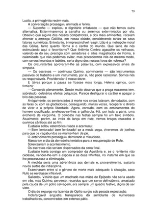 79

Lucila, a primogênita recém-nata.
    A conversação prosseguiu animada e ferina.
    — Suponho — explicou o dignitário enfatuado — que não temos outra
alternativa. Exterminaremos a canalha ou seremos exterminados por ela.
Observo que alguns dos nossos compatriotas, e dos mais eminentes, receiam
afrontar a ameaça Galiléia, em nossa cidade, considerando talvez os seus
fatores numéricos. Entretanto, é imprescindível reagir. Lião é a metrópole moral
das Gálias, tanto quanto Roma é o centro do mundo. Que seria de nós
estimulando aqui o favoritismo? Que Artêmio Cimbro agasalhe os velhacos,
valendo-se do seu prestígio com senadores e altos magistrados de Roma, é
calamidade que não podemos evitar, mas procedermos nós do mesmo modo,
com servos imundos e ladrões, seria digno dos nossos foros de nobreza?
    Os circunstantes aprovaram-lhe as palavras, com expressivos sinais de
simpatia.
    — Os escravos — continuou Quirino, convincente — são instrumentos
passivos de trabalho e um instrumento, por si, não pode raciocinar. Somos nós
os responsáveis. Providenciar é nosso dever.
    E talvez porque a pausa se fizesse mais longa, Helena opinou, com
firmeza:
    — Concordo plenamente. Desde muito observo que a praga nazarena tem,
sobretudo, deletérios efeitos psíquicos. Parece desfigurar o caráter e apagar o
brio das pessoas.
    Antigamente, os sentenciados à morte nos circos lutavam, denodados, com
as feras ou com os gladiadores, conseguindo, muitas vezes, recuperar o direito
de viver e a própria liberdade. Agora, contudo, com os ensinamentos do
homem crucificado, arrefeceu-se-lhes a galhardia. Há, por toda a parte, uma
enchente de vergonha. O combate nas festas sempre foi um belo símbolo.
Atualmente, porém, ao invés da lança em riste, vemos braços cruzados e
ouvimos cânticos até ao fim.
    Eustásio soltou estentórica risada e acentuou:
    — Bem lembrado! bem lembrado! se a moda pega, viveremos de joelhos
para que os vagabundos se mantenham de pé.
    O entendimento prosseguiu demorado e minucioso.
    Marcaram o dia da derradeira tentativa para a recuperação de Rufo.
    Solenizariam o acontecimento.
    Os escravos não seriam dispensados da cena final.
    Eustásio traria consigo um comprador da Aquitânia e, se o renitente não
cedesse, vender-lhe-iam a esposa e as duas filhinhas, no instante em que se
lhe processasse a eliminação.
    A medida seria uma advertência aos demais e, provavelmente, sustaria
novos surtos de indisciplina.
    Examinaram entre si o gênero de morte mais adequado à situação, caso
Rufo se revelasse inflexível.
     Salientou Vetúrio que um machado nas mãos de Epípodo não seria usado
em vão, mas Quirino, perverso, recordou que um servo delinqüente, arrastado
pela cauda de um potro selvagem, era sempre um quadro festivo, digno de ser
visto.
     O dia do expurgo na fazenda de Opílio surgiu sob pesada expectação.
     Indisfarçável angústia transparecia do semblante de numerosos
trabalhadores, concentrados em extenso pátio.
 